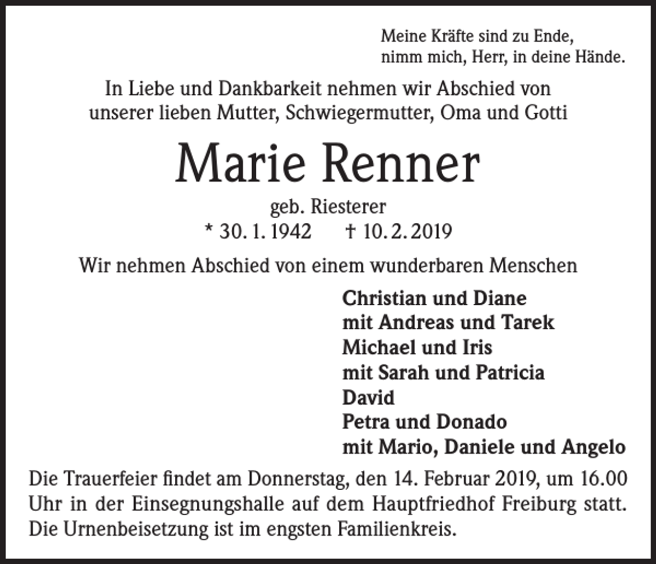 <p>Meine Kräfte sind zu Ende,<br />nimm mich, Herr, in deine Hände.</p><p>In Liebe und Dankbarkeit nehmen wir Abschied von<br />unserer lieben Mutter, Schwiegermutter, Oma und Gotti</p><p>Marie Renner<br />geb. Riesterer<br />* 30. 1. 1942 † 10. 2. 2019</p><p>Wir nehmen Abschied von einem wunderbaren Menschen<br />Christian und Diane<br />mit Andreas und Tarek<br />Michael und Iris<br />mit Sarah und Patricia<br />David<br />Petra und Donado<br />mit Mario, Daniele und Angelo<br />Die Trauerfeier findet am Donnerstag, den 14. Februar 2019, um 16.00<br />Uhr in der Einsegnungshalle auf dem Hauptfriedhof Freiburg statt.<br />Die Urnenbeisetzung ist im engsten Familienkreis.</p>