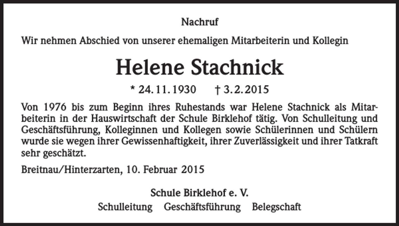 <p>Nachruf<br />Wir nehmen Abschied von unserer ehemaligen Mitarbeiterin und Kollegin</p><p>Helene Stachnick<br />* 24. 11. 1930</p><p>† 3. 2. 2015</p><p>Von 1976 bis zum Beginn ihres Ruhestands war Helene Stachnick als Mitarbeiterin in der Hauswirtschaft der Schule Birklehof tätig. Von Schulleitung und<br />­Geschäftsführung, Kolleginnen und Kollegen sowie Schülerinnen und Schülern<br />wurde sie wegen ihrer Gewissenhaftigkeit, ihrer Zuverlässigkeit und ihrer Tatkraft<br />sehr geschätzt.<br />Breitnau/Hinterzarten, 10. Februar 2015<br />Schule Birklehof e. V.<br />Schulleitung Geschäftsführung Belegschaft</p>