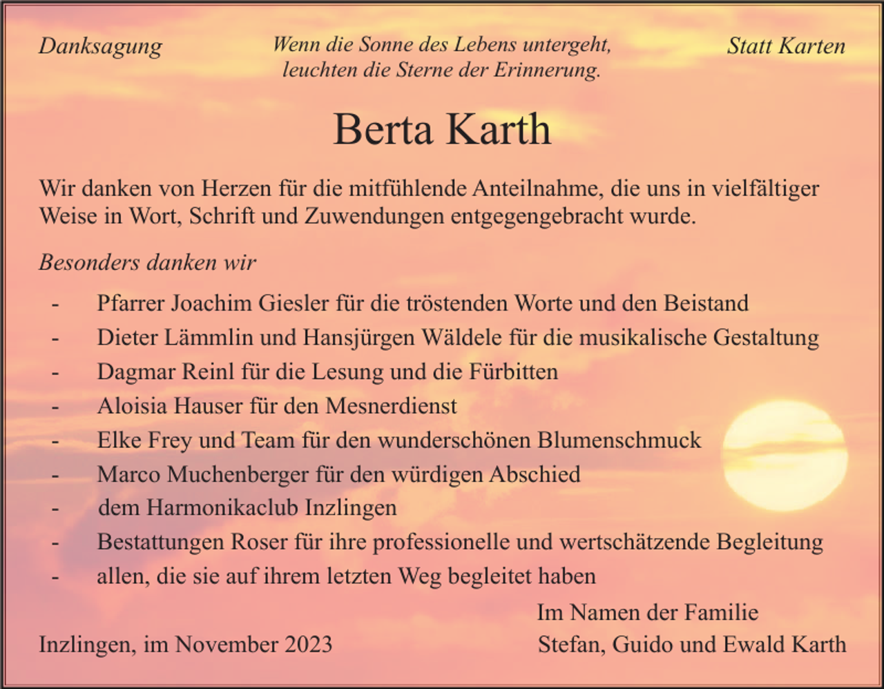 <p>Danksagung</p><p>Wenn die Sonne des Lebens untergeht,<br />leuchten die Sterne der Erinnerung.</p><p>Statt Karten</p><p>Berta Karth<br />Wir danken von Herzen für die mitfühlende Anteilnahme, die uns in vielfältiger<br />Weise in Wort, Schrift und Zuwendungen entgegengebracht wurde.<br />Besonders danken wir<br />-</p><p>Pfarrer Joachim Giesler für die tröstenden Worte und den Beistand<br />Dieter Lämmlin und Hansjürgen Wäldele für die musikalische Gestaltung<br />Dagmar Reinl für die Lesung und die Fürbitten<br />Aloisia Hauser für den Mesnerdienst<br />Elke Frey und Team für den wunderschönen Blumenschmuck<br />Marco Muchenberger für den würdigen Abschied<br />dem Harmonikaclub Inzlingen<br />Bestattungen Roser für ihre professionelle und wertschätzende Begleitung<br />allen, die sie auf ihrem letzten Weg begleitet haben</p><p>Inzlingen, im November 2023</p><p>Im Namen der Familie<br />Stefan, Guido und Ewald Karth</p>