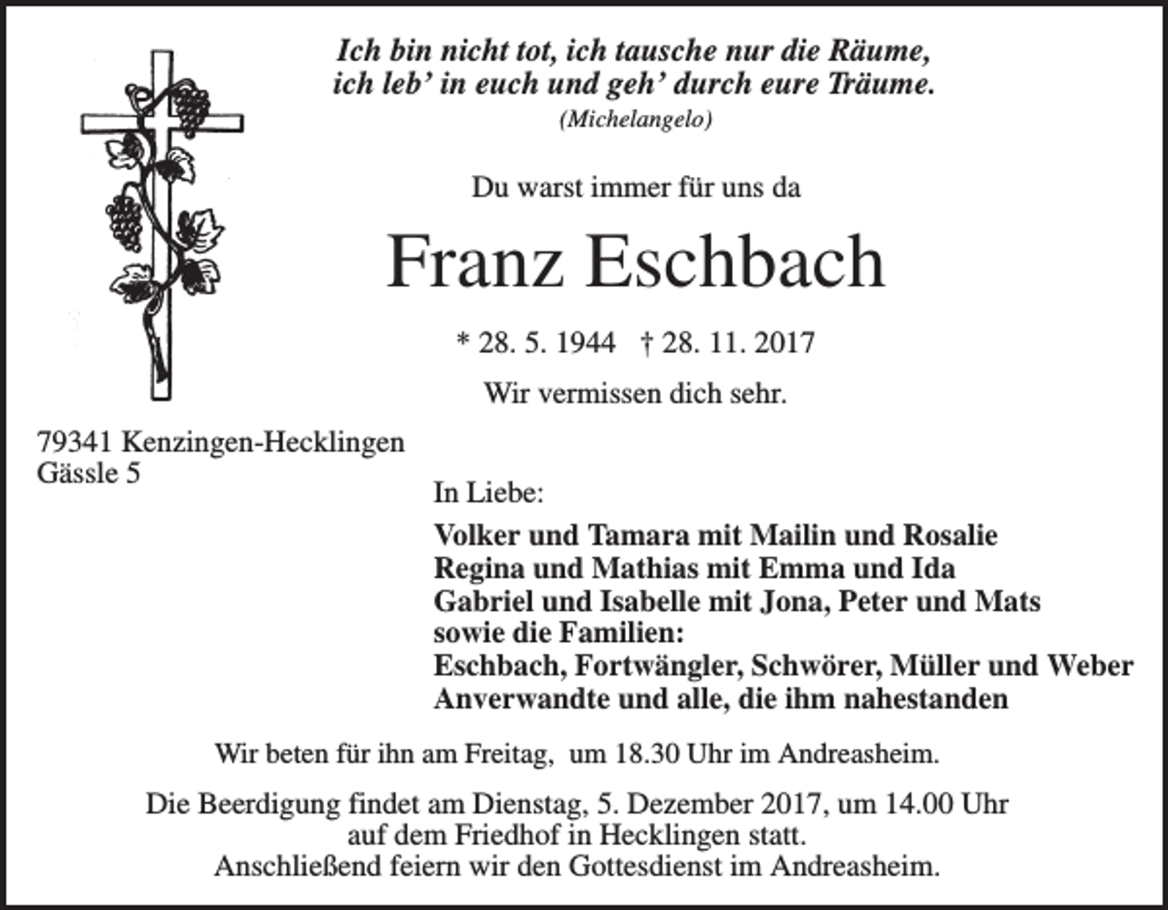<p>Ich bin nicht tot, ich tausche nur die Räume,<br />ich leb’ in euch und geh’ durch eure Träume.<br />(Michelangelo)</p><p>Du warst immer für uns da</p><p>Franz Eschbach<br />* 28. 5. 1944 † 28. 11. 2017<br />Wir vermissen dich sehr.<br />79341 Kenzingen-Hecklingen<br />Gässle 5</p><p>In Liebe:<br />Volker und Tamara mit Mailin und Rosalie<br />Regina und Mathias mit Emma und Ida<br />Gabriel und Isabelle mit Jona, Peter und Mats<br />sowie die Familien:<br />Eschbach, Fortwängler, Schwörer, Müller und Weber<br />Anverwandte und alle, die ihm nahestanden</p><p>Wir beten für ihn am Freitag, um 18.30 Uhr im Andreasheim.</p><p>Die Beerdigung findet am Dienstag, 5. Dezember 2017, um 14.00 Uhr<br />auf dem Friedhof in Hecklingen statt.<br />Anschließend feiern wir den Gottesdienst im Andreasheim.</p>