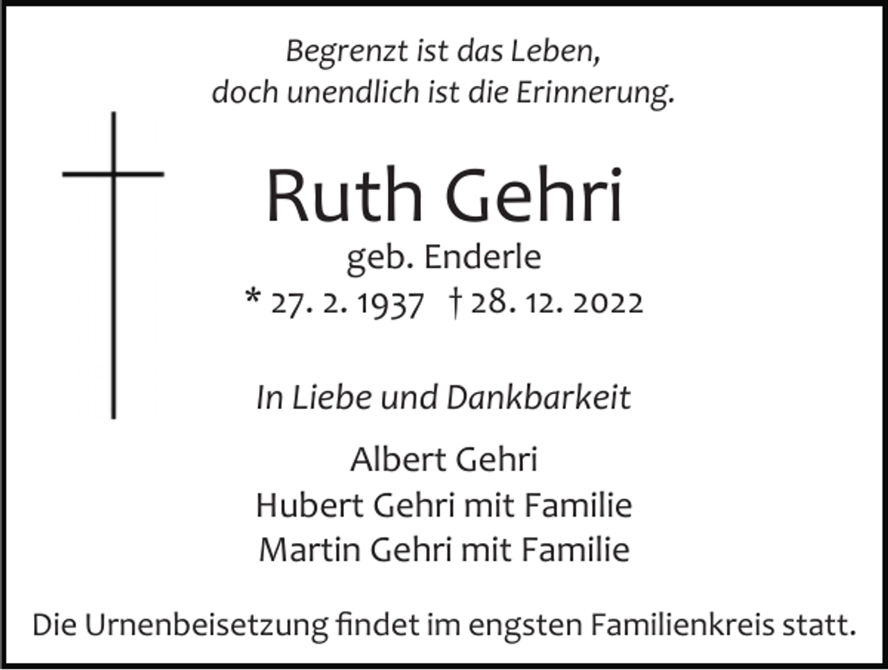 <p>Begrenzt ist das Leben,<br />doch unendlich ist die Erinnerung.</p><p>Ruth Gehri</p><p>geb. Enderle<br />* 27. 2. 1937 † 28. 12. 2022<br />In Liebe und Dankbarkeit<br />Albert Gehri<br />Hubert Gehri mit Familie<br />Martin Gehri mit Familie<br />Die Urnenbeisetzung ﬁndet im engsten Familienkreis statt.</p>