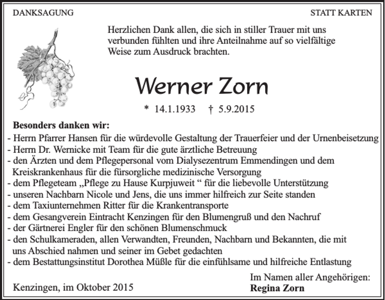 <p>DANKSAGUNG</p><p>STATT KARTEN</p><p>Herzlichen Dank allen, die sich in stiller Trauer mit uns<br />verbunden fühlten und ihre Anteilnahme auf so vielfältige<br />Weise zum Ausdruck brachten.</p><p>Werner Zorn<br />* 14.1.1933</p><p>† 5.9.2015</p><p>Besonders danken wir:<br />- Herrn Pfarrer Hansen für die würdevolle Gestaltung der Trauerfeier und der Urnenbeisetzung<br />- Herrn Dr. Wernicke mit Team für die gute ärztliche Betreuung<br />- den Ärzten und dem Pflegepersonal vom Dialysezentrum Emmendingen und dem<br />Kreiskrankenhaus für die fürsorgliche medizinische Versorgung<br />- dem Pflegeteam ,,Pflege zu Hause Kurpjuweit “ für die liebevolle Unterstützung<br />- unseren Nachbarn Nicole und Jens, die uns immer hilfreich zur Seite standen<br />- dem Taxiunternehmen Ritter für die Krankentransporte<br />- dem Gesangverein Eintracht Kenzingen für den Blumengruß und den Nachruf<br />- der Gärtnerei Engler für den schönen Blumenschmuck<br />- den Schulkameraden, allen Verwandten, Freunden, Nachbarn und Bekannten, die mit<br />uns Abschied nahmen und seiner im Gebet gedachten<br />- dem Bestattungsinstitut Dorothea Müßle für die einfühlsame und hilfreiche Entlastung</p><p>Kenzingen, im Oktober 2015</p><p>Im Namen aller Angehörigen:<br />Regina Zorn</p>