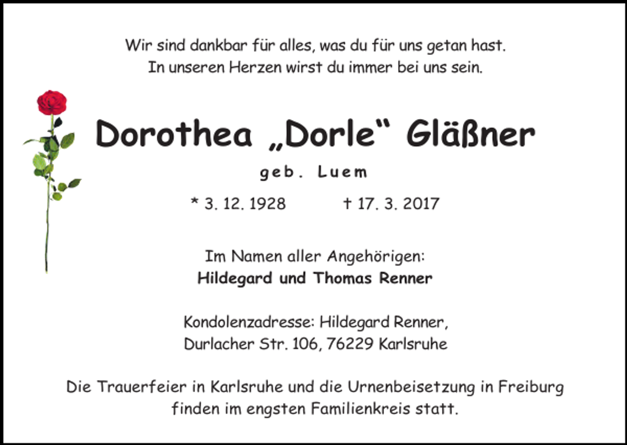 <p>Wir sind dankbar für alles, was du für uns getan hast.<br />In unseren Herzen wirst du immer bei uns sein.</p><p>Dorothea „Dorle“ Gläßner<br />geb. Luem<br />* 3. 12. 1928</p><p> 17. 3. 2017</p><p>Im Namen aller Angehörigen:<br />Hildegard und Thomas Renner<br />Kondolenzadresse: Hildegard Renner,<br />Durlacher Str. 106, 76229 Karlsruhe<br />Die Trauerfeier in Karlsruhe und die Urnenbeisetzung in Freiburg<br />finden im engsten Familienkreis statt.</p>