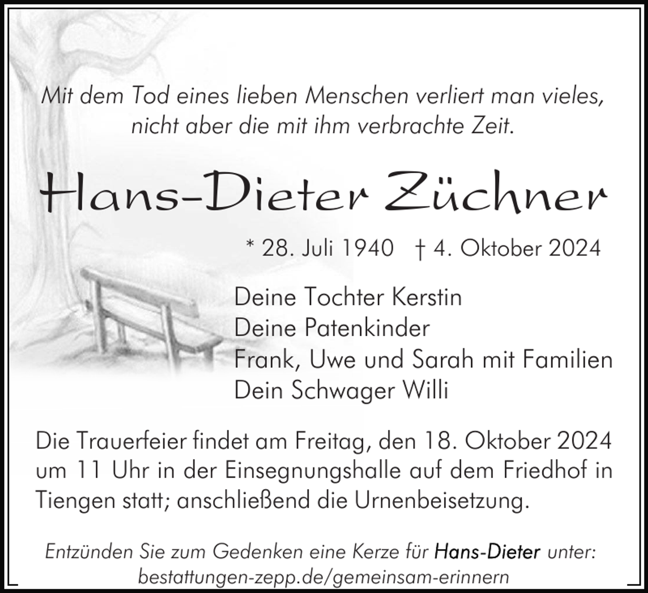 <p>Mit dem Tod eines lieben Menschen verliert man vieles,<br />nicht aber die mit ihm verbrachte Zeit.</p><p>Hans-Dieter Züchner<br />* 28. Juli 1940 † 4. Oktober 2024</p><p>Deine Tochter Kerstin<br />Deine Patenkinder<br />Frank, Uwe und Sarah mit Familien<br />Dein Schwager Willi<br />Die Trauerfeier findet am Freitag, den 18. Oktober 2024<br />um 11 Uhr in der Einsegnungshalle auf dem Friedhof in<br />Tiengen statt; anschließend die Urnenbeisetzung.<br />Entzünden Sie zum Gedenken eine Kerze für<br />bestattungen-zepp.de/gemeinsam-erinnern</p><p>unter:</p>