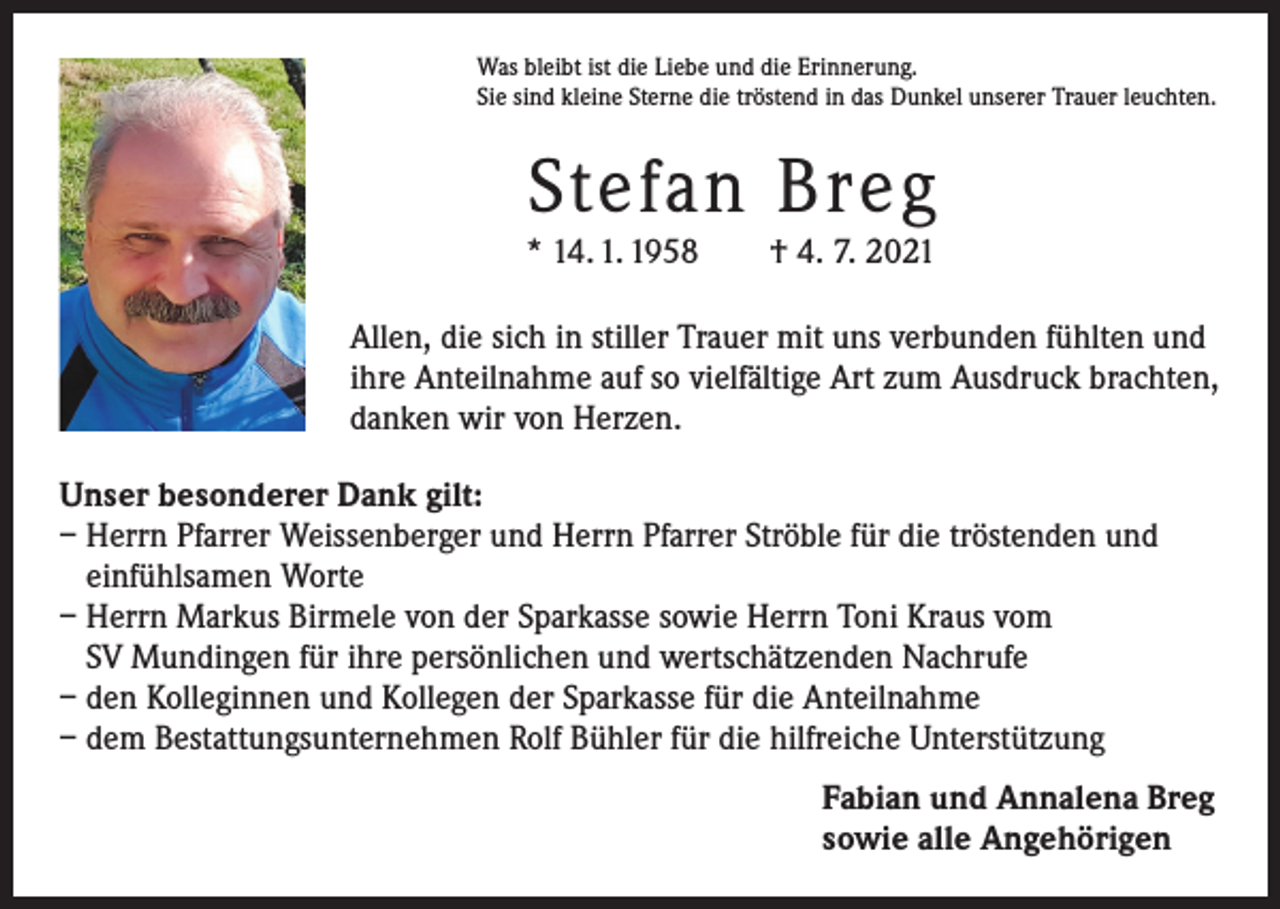 <p>Was bleibt ist die Liebe und die Erinnerung.<br />Sie sind kleine Sterne die tröstend in das Dunkel unserer Trauer leuchten.</p><p>Stefan Breg</p><p>* 14. 1. 1958 † 4. 7. 2021<br />Allen, die sich in stiller Trauer mit uns verbunden fühlten und<br />ihre Anteilnahme auf so vielfältige Art zum Ausdruck brachten,<br />danken wir von Herzen.<br />Unser besonderer Dank gilt:<br />– Herrn Pfarrer Weissenberger und Herrn Pfarrer Ströble für die tröstenden und<br />einfühlsamen Worte<br />– Herrn Markus Birmele von der Sparkasse sowie Herrn Toni Kraus vom<br />SV Mundingen für ihre persönlichen und wertschätzenden Nachrufe<br />– den Kolleginnen und Kollegen der Sparkasse für die Anteilnahme<br />– dem Bestattungsunternehmen Rolf Bühler für die hilfreiche Unterstützung<br />Fabian und Annalena Breg<br />sowie alle Angehörigen</p>
