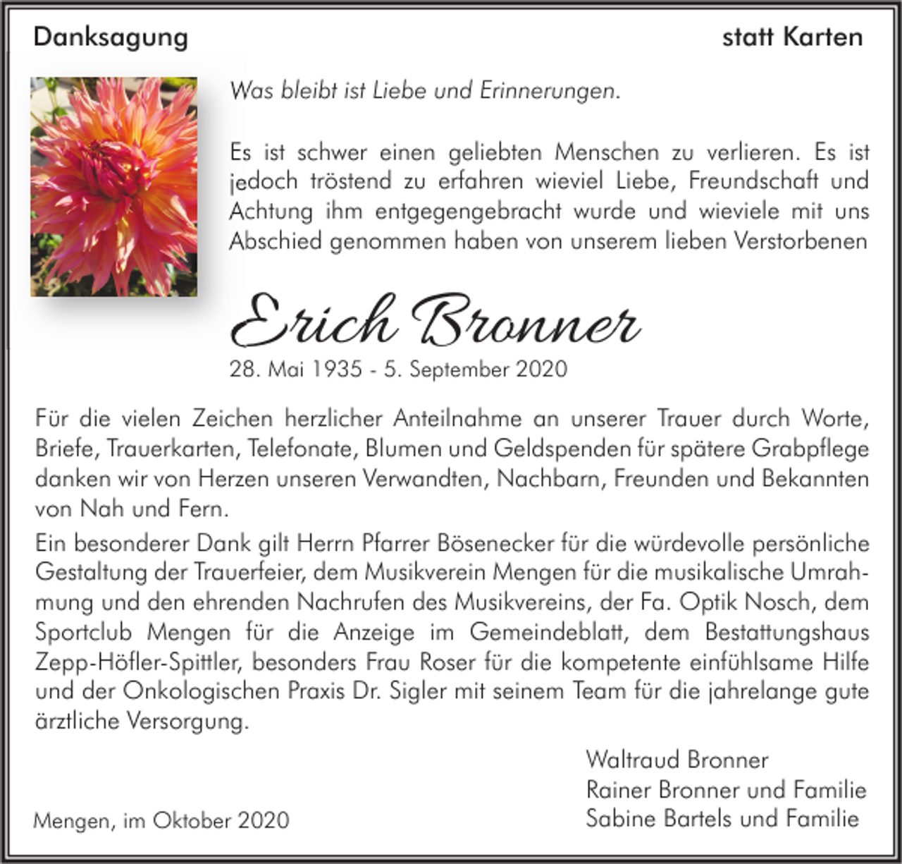 <p>Danksagung</p><p>statt Karten<br />Was bleibt ist Liebe und Erinnerungen.<br />Es ist schwer einen geliebten Menschen zu verlieren. Es ist<br />jedoch tröstend zu erfahren wieviel Liebe, Freundschaft und<br />Achtung ihm entgegengebracht wurde und wieviele mit uns<br />Abschied genommen haben von unserem lieben Verstorbenen</p><p>Erich Bronner<br />28. Mai 1935 - 5. September 2020</p><p>Für die vielen Zeichen herzlicher Anteilnahme an unserer Trauer durch Worte,<br />Briefe, Trauerkarten, Telefonate, Blumen und Geldspenden für spätere Grabpflege<br />danken wir von Herzen unseren Verwandten, Nachbarn, Freunden und Bekannten<br />von Nah und Fern.<br />Ein besonderer Dank gilt Herrn Pfarrer Bösenecker für die würdevolle persönliche<br />Gestaltung der Trauerfeier, dem Musikverein Mengen für die musikalische Umrahmung und den ehrenden Nachrufen des Musikvereins, der Fa. Optik Nosch, dem<br />Sportclub Mengen für die Anzeige im Gemeindeblatt, dem Bestattungshaus<br />Zepp-Höfler-Spittler, besonders Frau Roser für die kompetente einfühlsame Hilfe<br />und der Onkologischen Praxis Dr. Sigler mit seinem Team für die jahrelange gute<br />ärztliche Versorgung.</p><p>Mengen, im Oktober 2020</p><p>Waltraud Bronner<br />Rainer Bronner und Familie<br />Sabine Bartels und Familie</p>