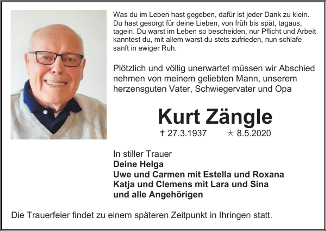 <p>Was du im Leben hast gegeben, dafür ist jeder Dank zu klein.<br />Du hast gesorgt für deine Lieben, von früh bis spät, tagaus,<br />tagein. Du warst im Leben so bescheiden, nur Pflicht und Arbeit<br />kanntest du, mit allem warst du stets zufrieden, nun schlafe<br />sanft in ewiger Ruh.</p><p>Plötzlich und völlig unerwartet müssen wir Abschied<br />nehmen von meinem geliebten Mann, unserem<br />herzensguten Vater, Schwiegervater und Opa</p><p>Kurt Zängle<br /> 27.3.1937</p><p> 8.5.2020</p><p>In stiller Trauer<br />Deine Helga<br />Uwe und Carmen mit Estella und Roxana<br />Katja und Clemens mit Lara und Sina<br />und alle Angehörigen<br />Die Trauerfeier findet zu einem späteren Zeitpunkt in Ihringen statt.</p>