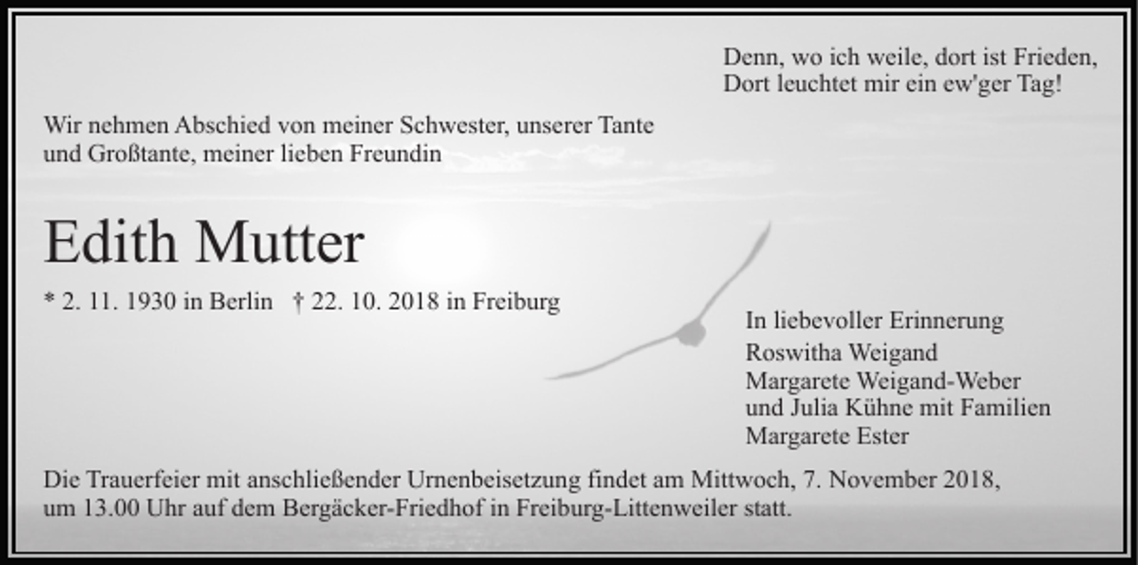 <p>Denn, wo ich weile, dort ist Frieden,<br />Dort leuchtet mir ein ew'ger Tag!<br />Wir nehmen Abschied von meiner Schwester, unserer Tante<br />und Großtante, meiner lieben Freundin</p><p>Edith Mutter<br />* 2. 11. 1930 in Berlin † 22. 10. 2018 in Freiburg</p><p>In liebevoller Erinnerung<br />Roswitha Weigand<br />Margarete Weigand-Weber<br />und Julia Kühne mit Familien<br />Margarete Ester</p><p>Die Trauerfeier mit anschließender Urnenbeisetzung findet am Mittwoch, 7. November 2018,<br />um 13.00 Uhr auf dem Bergäcker-Friedhof in Freiburg-Littenweiler statt.</p>
