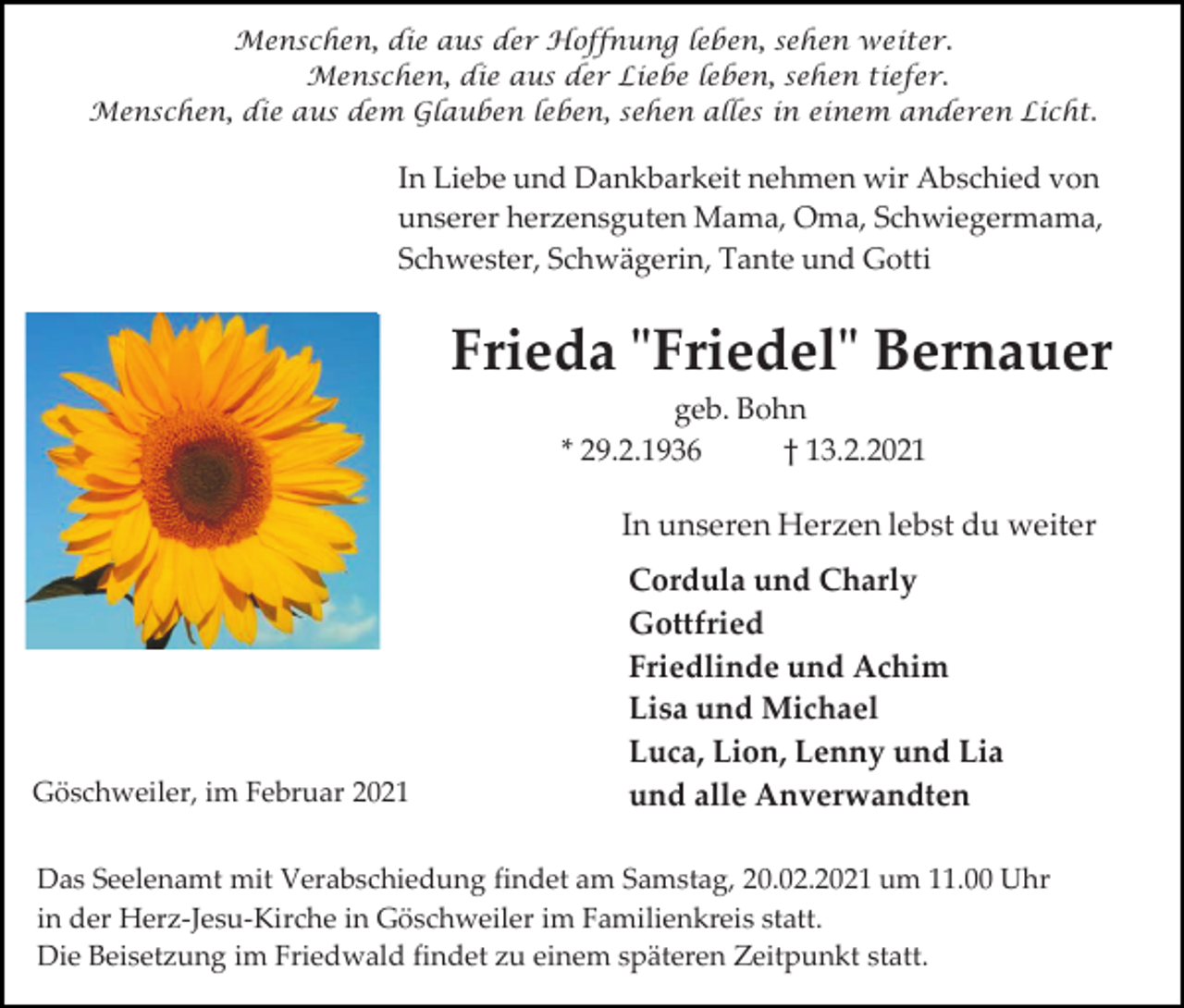 <p>Menschen, die aus der Hoffnung leben, sehen weiter.<br />Menschen, die aus der Liebe leben, sehen tiefer.<br />Menschen, die aus dem Glauben leben, sehen alles in einem anderen Licht.</p><p>In Liebe und Dankbarkeit nehmen wir Abschied von<br />unserer herzensguten Mama, Oma, Schwiegermama,<br />Schwester, Schwägerin, Tante und Gotti</p><p>Frieda "Friedel" Bernauer<br />geb. Bohn<br />* 29.2.1936<br />† 13.2.2021</p><p>In unseren Herzen lebst du weiter</p><p>Göschweiler, im Februar 2021</p><p>Cordula und Charly<br />Gottfried<br />Friedlinde und Achim<br />Lisa und Michael<br />Luca, Lion, Lenny und Lia<br />und alle Anverwandten</p><p>Das Seelenamt mit Verabschiedung findet am Samstag, 20.02.2021 um 11.00 Uhr<br />in der Herz-Jesu-Kirche in Göschweiler im Familienkreis statt.<br />Die Beisetzung im Friedwald findet zu einem späteren Zeitpunkt statt.</p>