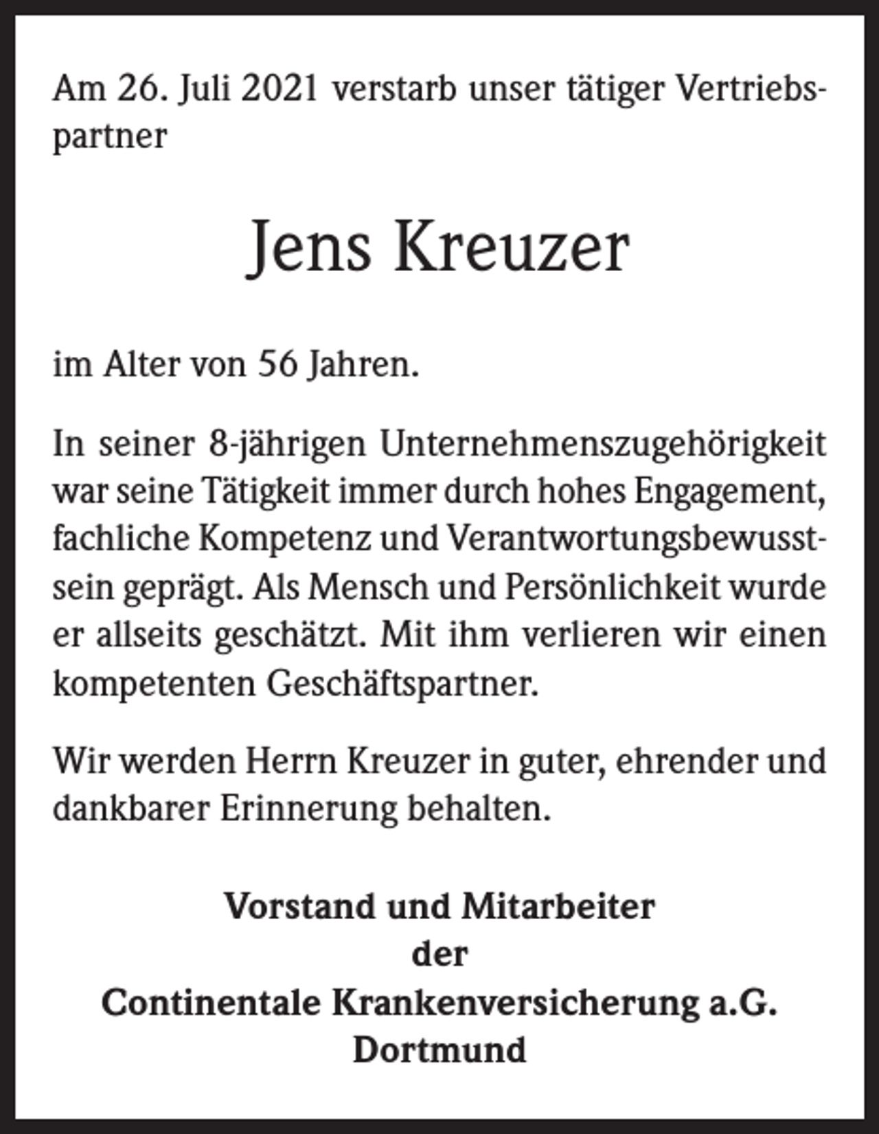 <p>Am 26. Juli 2021 verstarb unser tätiger Vertriebspartner</p><p>Jens Kreuzer<br />im Alter von 56 Jahren.<br />In seiner 8-jährigen Unternehmenszugehörigkeit<br />war seine Tätigkeit immer durch hohes Engagement,<br />fachliche Kompetenz und Verantwortungsbewusstsein geprägt. Als Mensch und Persönlichkeit wurde<br />er allseits geschätzt. Mit ihm verlieren wir einen<br />kompetenten Geschäftspartner.<br />Wir werden Herrn Kreuzer in guter, ehrender und<br />dankbarer Erinnerung behalten.<br />Vorstand und Mitarbeiter<br />der<br />Continentale Krankenversicherung a.G.<br />Dortmund</p>