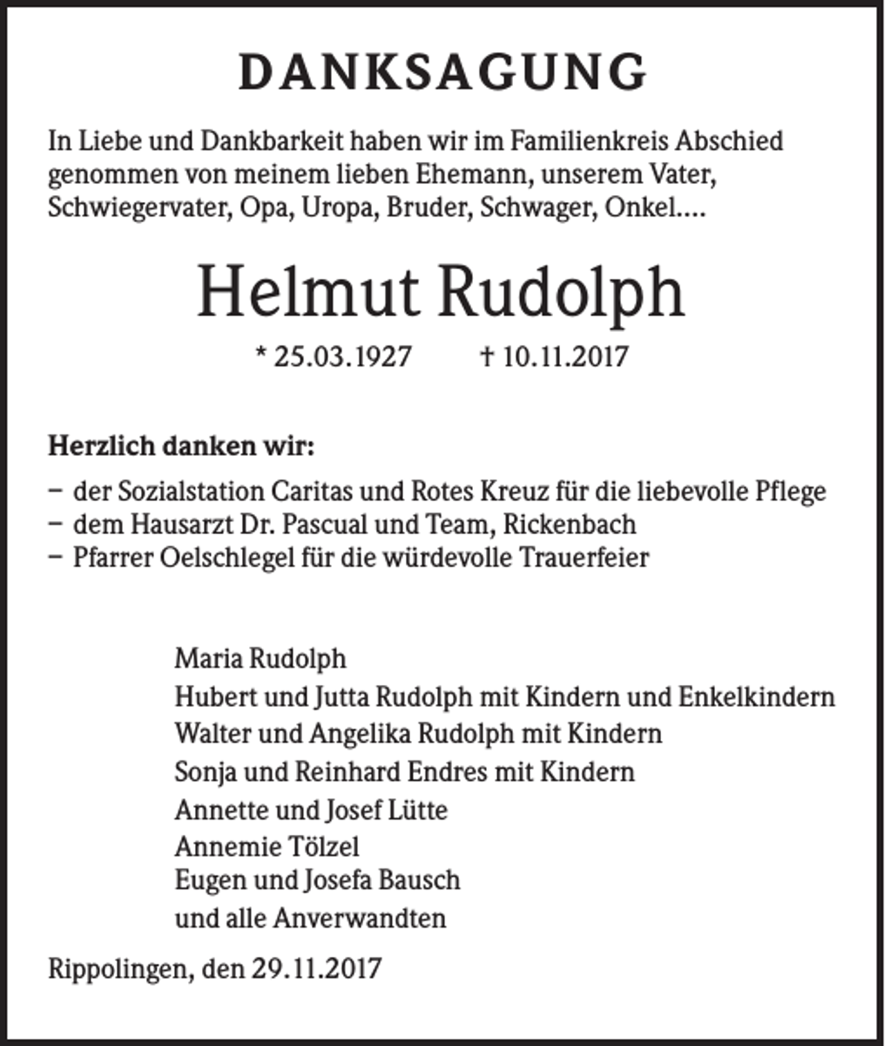 <p>D ANKSAGU NG<br />In Liebe und Dankbarkeit haben wir im Familienkreis Abschied<br />genommen von meinem lieben Ehemann, unserem Vater,<br />Schwiegervater, Opa, Uropa, Bruder, Schwager, Onkel....</p><p>Helmut Rudolph<br />* 25.03.1927</p><p>† 10.11.2017</p><p>Herzlich danken wir:<br />– der Sozialstation Caritas und Rotes Kreuz für die liebevolle Pflege<br />– dem Hausarzt Dr. Pascual und Team, Rickenbach<br />– Pfarrer Oelschlegel für die würdevolle Trauerfeier<br />Maria Rudolph<br />Hubert und Jutta Rudolph mit Kindern und Enkelkindern<br />Walter und Angelika Rudolph mit Kindern<br />Sonja und Reinhard Endres mit Kindern<br />Annette und Josef Lütte<br />Annemie Tölzel<br />Eugen und Josefa Bausch<br />und alle Anverwandten<br />Rippolingen, den 29.11.2017</p>