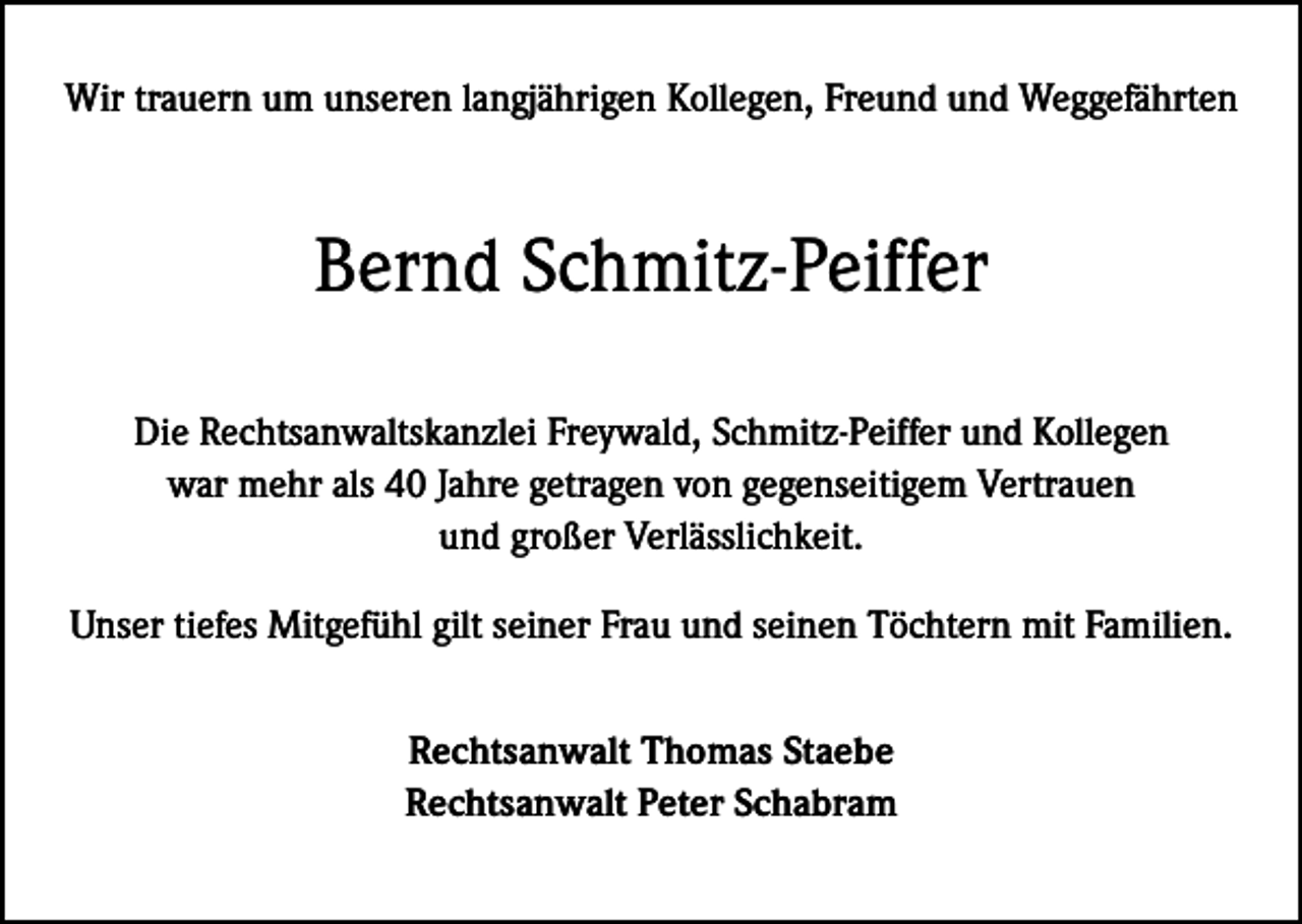 <p>Wir trauern um unseren langjährigen Kollegen, Freund und Weggefährten</p><p>Bernd Schmitz-Peiffer<br />Die Rechtsanwaltskanzlei Freywald, Schmitz-Peiffer und Kollegen<br />war mehr als 40 Jahre getragen von gegenseitigem Vertrauen<br />und großer Verlässlichkeit.<br />Unser tiefes Mitgefühl gilt seiner Frau und seinen Töchtern mit Familien.<br />Rechtsanwalt Thomas Staebe<br />Rechtsanwalt Peter Schabram</p>