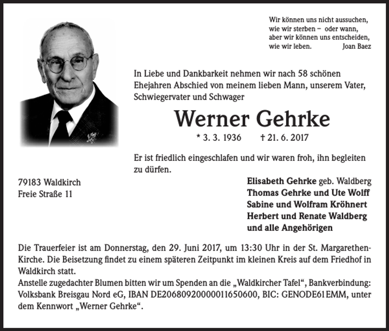 <p>Wir können uns nicht aussuchen,<br />wie wir sterben – oder wann,<br />aber wir können uns entscheiden,<br />wie wir leben.<br />Joan Baez</p><p>In Liebe und Dankbarkeit nehmen wir nach 58 schönen<br />Ehejahren Abschied von meinem lieben Mann, unserem Vater,<br />Schwiegervater und Schwager</p><p>Werner Gehrke<br />* 3. 3. 1936 † 21. 6. 2019183 Waldkirch<br />Freie Straße 11</p><p>Er ist friedlich eingeschlafen und wir waren froh, ihn begleiten<br />zu dürfen.<br />Elisabeth Gehrke geb. Waldberg<br />Thomas Gehrke und Ute Wolff<br />Sabine und Wolfram Kröhnert<br />Herbert und Renate Waldberg<br />und alle Angehörigen</p><p>Die Trauerfeier ist am Donnerstag, den 29. Juni 2017, um 13:30 Uhr in der St. MargarethenKirche. Die Beisetzung findet zu einem späteren Zeitpunkt im kleinen Kreis auf dem Friedhof in<br />Waldkirch statt.<br />Anstelle zugedachter Blumen bitten wir um Spenden an die „Waldkircher Tafel“, Bankverbindung:<br />Volksbank Breisgau Nord eG, IBAN DE20680920000011650600, BIC: GENODE61EMM, unter<br />dem Kennwort „Werner Gehrke“.</p>