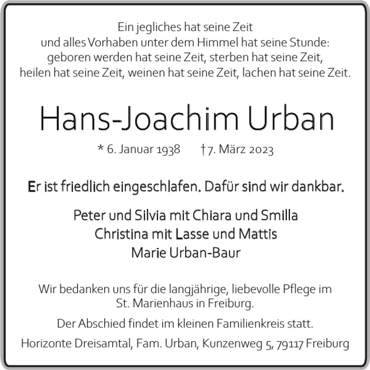 <p>Ein jegliches hat seine Zeit<br />und alles Vorhaben unter dem Himmel hat seine Stunde:<br />geboren werden hat seine Zeit, sterben hat seine Zeit,<br />heilen hat seine Zeit, weinen hat seine Zeit, lachen hat seine Zeit.</p><p>Hans-Joachim Urban<br />* 6. Januar 1938</p><p>† 7. März 2023</p><p>Er ist friedlich eingeschlafen. Dafür sind wir dankbar.<br />Peter und Silvia mit Chiara und Smilla<br />Christina mit Lasse und Mattis<br />Marie Urban-Baur<br />Wir bedanken uns für die langjährige, liebevolle Pflege im<br />St. Marienhaus in Freiburg.<br />Der Abschied findet im kleinen Familienkreis statt.<br />Horizonte Dreisamtal, Fam. Urban, Kunzenweg 5, 79117 Freiburg</p>