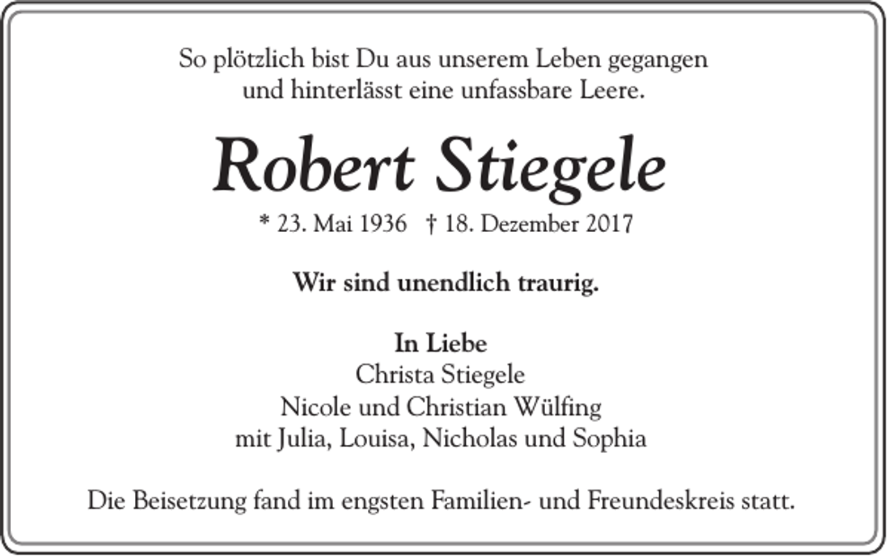 <p>SSo<br />o pl<br />plötzlich<br />ötzli c h bist<br />bist Du<br />D u aaus<br />us uunserem<br />ns er e m Leben<br />L e b e n ggegangen<br />ega nge n<br />uund<br />n d hinterlässt<br />hi nt erl ässt eieine<br />n e uunfassbare<br />nf ass b ar e Leere.<br />L e er e.</p><p>RRobert<br />o b ert Sti<br />Stiegele<br />e g el e<br />** 223.<br />3. Mai<br />M ai 11936<br />9 3 6 †† 118.<br />8. Dezember<br />D ez e m b er 22</p><p>WWir<br />ir sind<br />si n d unendlich<br />u n e n dli c h traurig<br />tr a uri g..<br />I n Liebe<br />In<br />Li e b e<br />CChrista<br />hrist a Sti<br />e g el e<br />Stiegele<br />Ni c ol e uund<br />n d CChristian<br />hristi a n Wülfing<br />W ülfi n g<br />Nicole<br />mit<br />uli a, LLouisa,<br />o uis a, Ni<br />c h ol as uund<br />n d SSophia<br />o p hi a<br />mitJ Julia,<br />Nicholas<br />Die<br />Di<br />e BBeisetzung<br />eis etz u n g f afand<br />n d i im<br />m eengsten<br />n gst e n FFamiliena mili e n- und<br />u n d Freundeskreis<br />F r e u n d es kr eis st<br />statt.<br />att.</p>