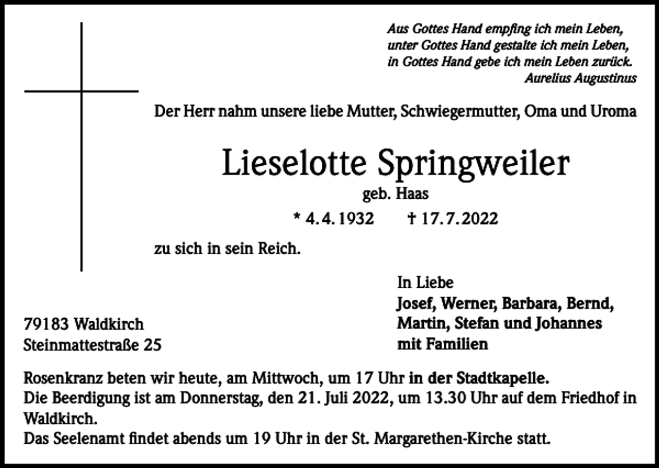 <p>Aus Gottes Hand empfing ich mein Leben,<br />unter Gottes Hand gestalte ich mein Leben,<br />in Gottes Hand gebe ich mein Leben zurück.</p><p>Aurelius Augustinus</p><p>Der Herr nahm unsere liebe Mutter, Schwiegermutter, Oma und Uroma</p><p>Lieselotte Springweiler<br />geb. Haas<br />* 4. 4. 1932 † 17. 7. 2022<br />zu sich in sein Reich.</p><p>79183 Waldkirch<br />Steinmattestraße 25</p><p>In Liebe<br />Josef, Werner, Barbara, Bernd,<br />Martin, Stefan und Johannes<br />mit Familien</p><p>Rosenkranz beten wir heute, am Mittwoch, um 17 Uhr in der Stadtkapelle.<br />Die Beerdigung ist am Donnerstag, den 21. Juli 2022, um 13.30 Uhr auf dem Friedhof in<br />Waldkirch.<br />Das Seelenamt findet abends um 19 Uhr in der St. Margarethen-Kirche statt.</p>