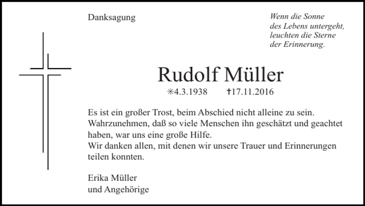 <p>Wenn die Sonne<br />des Lebens untergeht,<br />leuchten die Sterne<br />der Erinnerung.</p><p>Danksagung</p><p>Rudolf Müller<br />✳4.3.1938</p><p>✝17.11.2016</p><p>Es ist ein großer Trost, beim Abschied nicht alleine zu sein.<br />Wahrzunehmen, daß so viele Menschen ihn geschätzt und geachtet<br />haben, war uns eine große Hilfe.<br />Wir danken allen, mit denen wir unsere Trauer und Erinnerungen<br />teilen konnten.</p><p>versetzt</p><p>Erika Müller<br />und Angehörige</p><p>kreuz duenn dick</p>