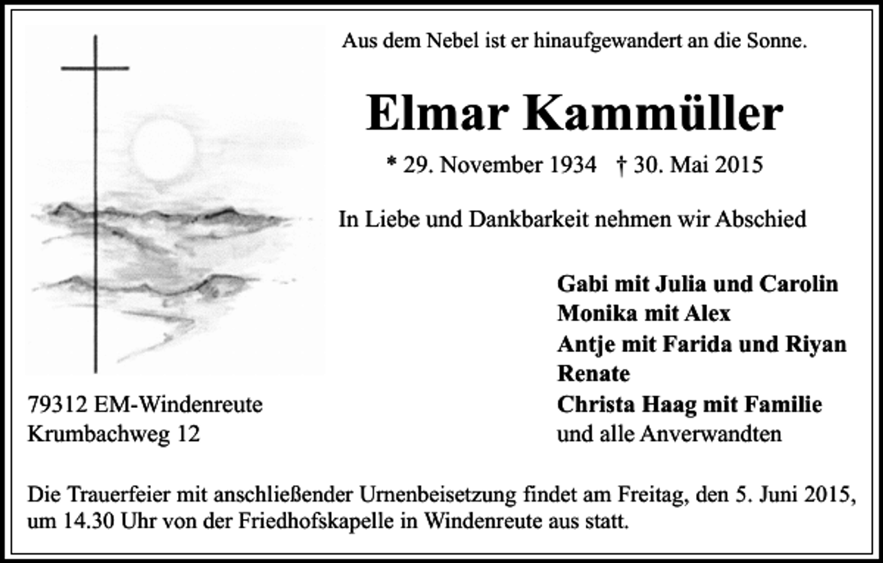 <p>Aus dem Nebel ist er hinaufgewandert an die Sonne.</p><p>Elmar Kammüller<br />* 29. November 1934 † 30. Mai 2015<br />In Liebe und Dankbarkeit nehmen wir Abschied</p><p>79312 EM-Windenreute<br />Krumbachweg 12</p><p>Gabi mit Julia und Carolin<br />Monika mit Alex<br />Antje mit Farida und Riyan<br />Renate<br />Christa Haag mit Familie<br />und alle Anverwandten</p><p>Die Trauerfeier mit anschließender Urnenbeisetzung findet am Freitag, den 5. Juni 2015,<br />um 14.30 Uhr von der Friedhofskapelle in Windenreute aus statt.</p>