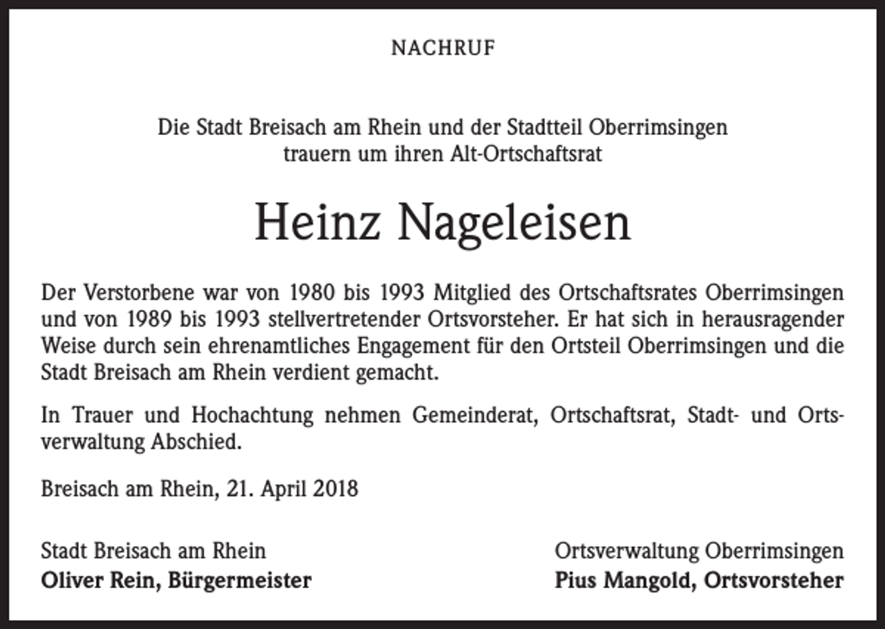 <p>NACHRUF</p><p>Die Stadt Breisach am Rhein und der Stadtteil Oberrimsingen<br />trauern um ihren Alt-Ortschaftsrat</p><p>Heinz Nageleisen<br />Der Verstorbene war von 1980 bis 1993 Mitglied des Ortschaftsrates Oberrimsingen<br />und von 1989 bis 1993 stellvertretender Ortsvorsteher. Er hat sich in herausragender<br />Weise durch sein ehrenamtliches Engagement für den Ortsteil Oberrimsingen und die<br />Stadt Breisach am Rhein verdient gemacht.<br />In Trauer und Hochachtung nehmen Gemeinderat, Ortschaftsrat, Stadt- und Orts­<br />verwaltung Abschied.<br />Breisach am Rhein, 21. April 2018<br />Stadt Breisach am Rhein<br />Oliver Rein, Bürgermeister</p><p>Ortsverwaltung Oberrimsingen<br />Pius Mangold, Ortsvorsteher</p>
