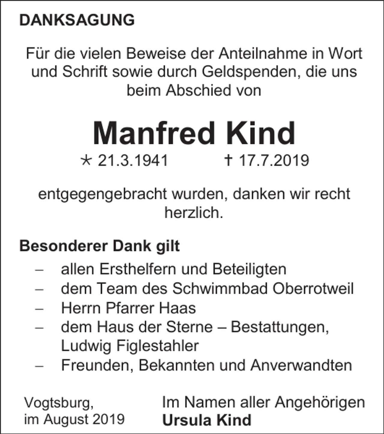 <p>DANKSAGUNG<br />Für die vielen Beweise der Anteilnahme in Wort<br />und Schrift sowie durch Geldspenden, die uns<br />beim Abschied von</p><p>Manfred Kind<br /> 21.3.1941</p><p> 17.7.2019</p><p>entgegengebracht wurden, danken wir recht<br />herzlich.<br />Besonderer Dank gilt<br /> allen Ersthelfern und Beteiligten<br /> dem Team des Schwimmbad Oberrotweil<br /> Herrn Pfarrer Haas<br /> dem Haus der Sterne – Bestattungen,<br />Ludwig Figlestahler<br /> Freunden, Bekannten und Anverwandten<br />Vogtsburg,<br />im August 2019</p><p>Im Namen aller Angehörigen<br />Ursula Kind</p>