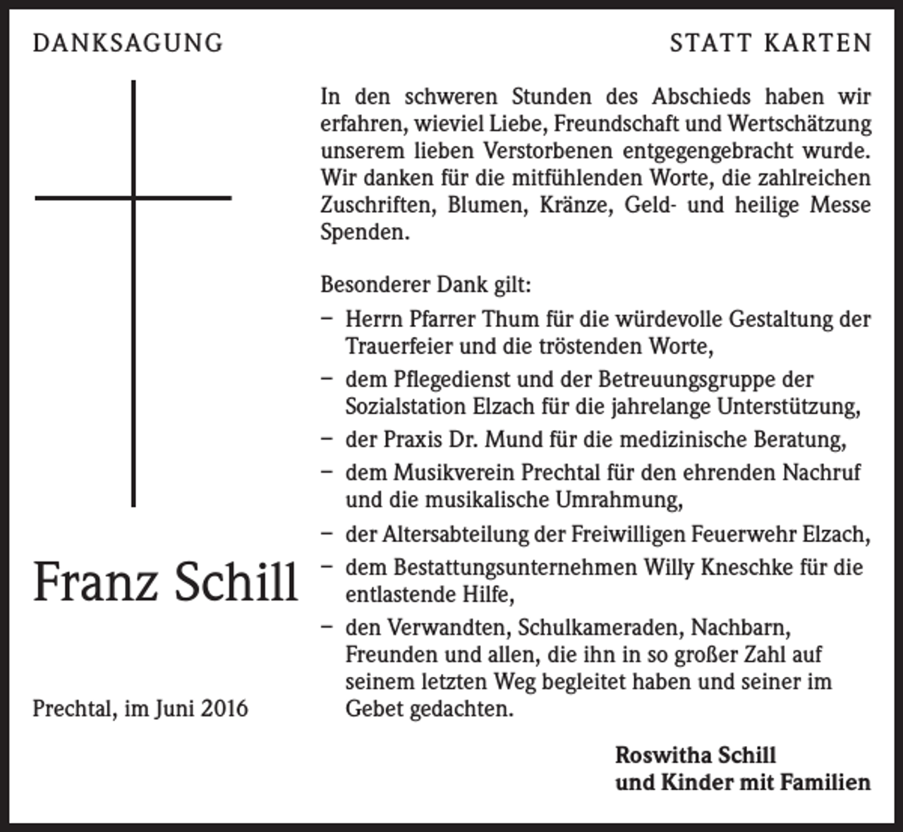 <p>Da n k sag u ng</p><p>S tat t K a rt e n<br />In den schweren Stunden des Abschieds haben wir<br />e­ rfahren, wieviel Liebe, Freundschaft und Wertschätzung<br />unserem lieben Verstorbenen entgegengebracht wurde.<br />Wir danken für die mitfühlenden Worte, die zahlreichen<br />Zuschriften, Blumen, Kränze, Geld- und heilige Messe<br />Spenden.</p><p>Franz Schill<br />Prechtal, im Juni 2016</p><p>Besonderer Dank gilt:<br />– Herrn Pfarrer Thum für die würdevolle Gestaltung der<br />Trauerfeier und die tröstenden Worte,<br />– dem Pflegedienst und der Betreuungsgruppe der<br />­Sozialstation Elzach für die jahrelange Unterstützung,<br />– der Praxis Dr. Mund für die medizinische Beratung,<br />– dem Musikverein Prechtal für den ehrenden Nachruf<br />und die musikalische Umrahmung,<br />– der Altersabteilung der Freiwilligen Feuerwehr Elzach,<br />– dem Bestattungsunternehmen Willy Kneschke für die<br />entlastende Hilfe,<br />– den Verwandten, Schulkameraden, Nachbarn,<br />Freunden und allen, die ihn in so großer Zahl auf<br />seinem letzten Weg begleitet haben und seiner im<br />Gebet gedachten.<br />Roswitha Schill<br />und Kinder mit Familien</p>