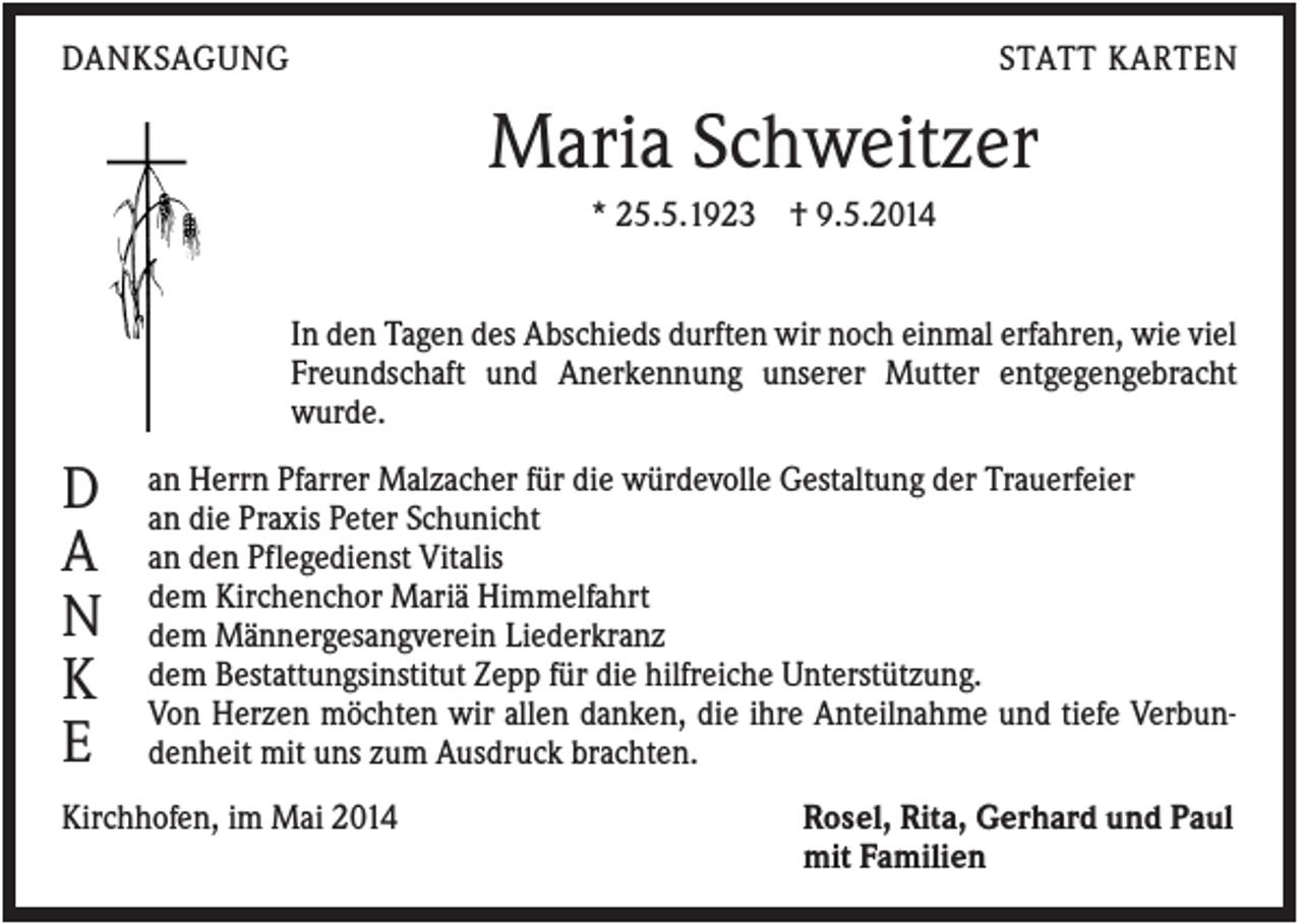 <p>DANKSAGUNG</p><p>STATT KARTEN</p><p>Maria Schweitzer<br />* 25.5.1923 † 9.5.2014</p><p>In den Tagen des Abschieds durften wir noch einmal erfahren, wie viel<br />Freundschaft und Anerkennung unserer Mutter entgegengebracht<br />wurde.</p><p>D<br />A<br />N<br />K<br />E</p><p>an Herrn Pfarrer Malzacher für die würdevolle Gestaltung der Trauerfeier<br />an die Praxis Peter Schunicht<br />an den Pflegedienst Vitalis<br />dem Kirchenchor Mariä Himmelfahrt<br />dem Männergesangverein Liederkranz<br />dem Bestattungsinstitut Zepp für die hilfreiche Unterstützung.<br />Von Herzen möchten wir allen danken, die ihre Anteilnahme und tiefe Verbundenheit mit uns zum Ausdruck brachten.</p><p>Kirchhofen, im Mai 2014</p><p>Rosel, Rita, Gerhard und Paul<br />mit Familien</p>