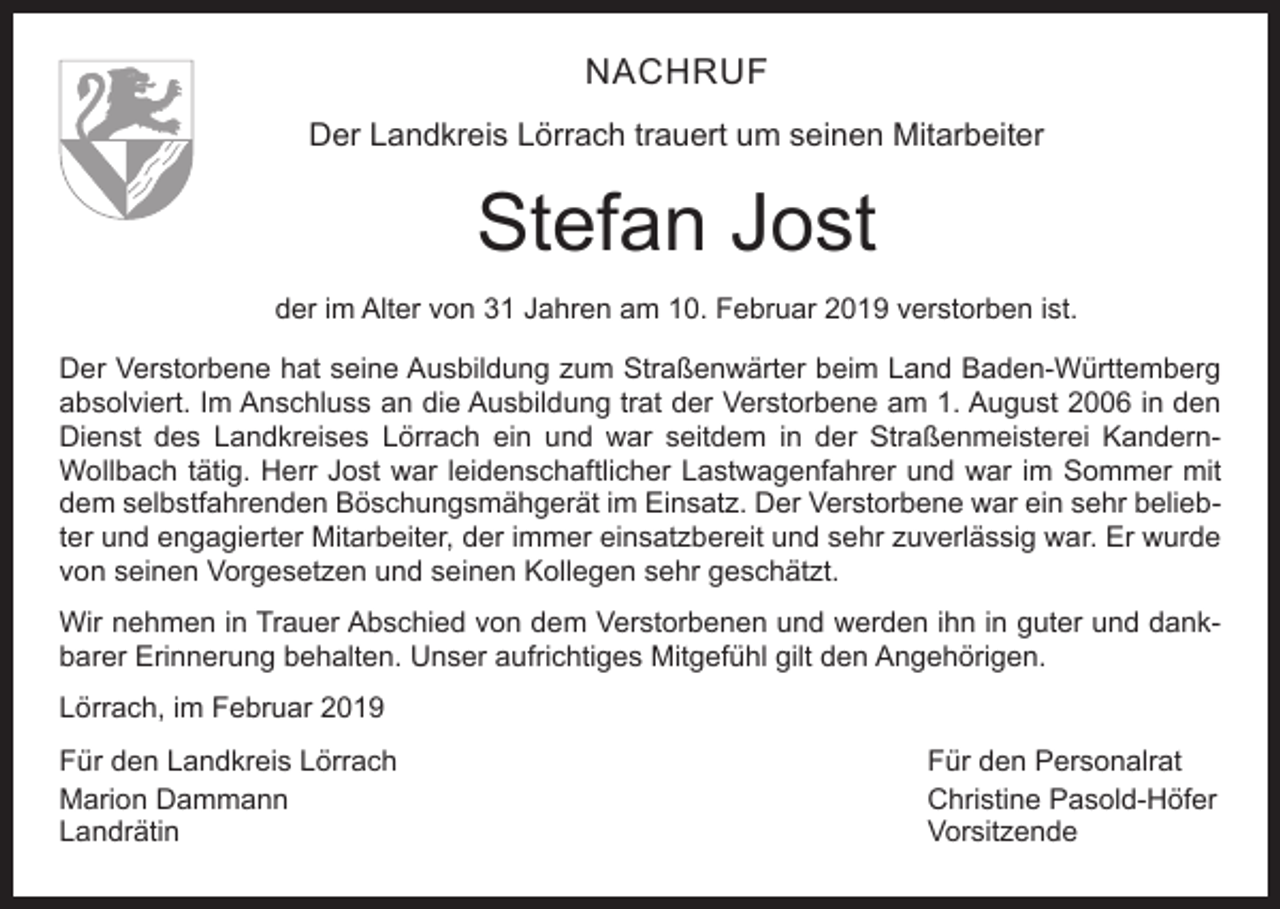 <p>NACHRUF<br />Der Landkreis Lörrach trauert um seinen Mitarbeiter</p><p>Stefan Jost<br />der im Alter von 31 Jahren am 10. Februar 2019 verstorben ist.<br />Der Verstorbene hat seine Ausbildung zum Straßenwärter beim Land Baden-Württemberg<br />absolviert. Im Anschluss an die Ausbildung trat der Verstorbene am 1. August 2006 in den<br />Dienst des Landkreises Lörrach ein und war seitdem in der Straßenmeisterei KandernWollbach tätig. Herr Jost war leidenschaftlicher Lastwagenfahrer und war im Sommer mit<br />dem selbstfahrenden Böschungsmähgerät im Einsatz. Der Verstorbene war ein sehr beliebter und engagierter Mitarbeiter, der immer einsatzbereit und sehr zuverlässig war. Er wurde<br />von seinen Vorgesetzen und seinen Kollegen sehr geschätzt.<br />Wir nehmen in Trauer Abschied von dem Verstorbenen und werden ihn in guter und dankbarer Erinnerung behalten. Unser aufrichtiges Mitgefühl gilt den Angehörigen.<br />Lörrach, im Februar 2019<br />Für den Landkreis Lörrach<br />Für den Personalrat<br />Marion Dammann<br />Christine Pasold-Höfer<br />Landrätin Vorsitzende</p>
