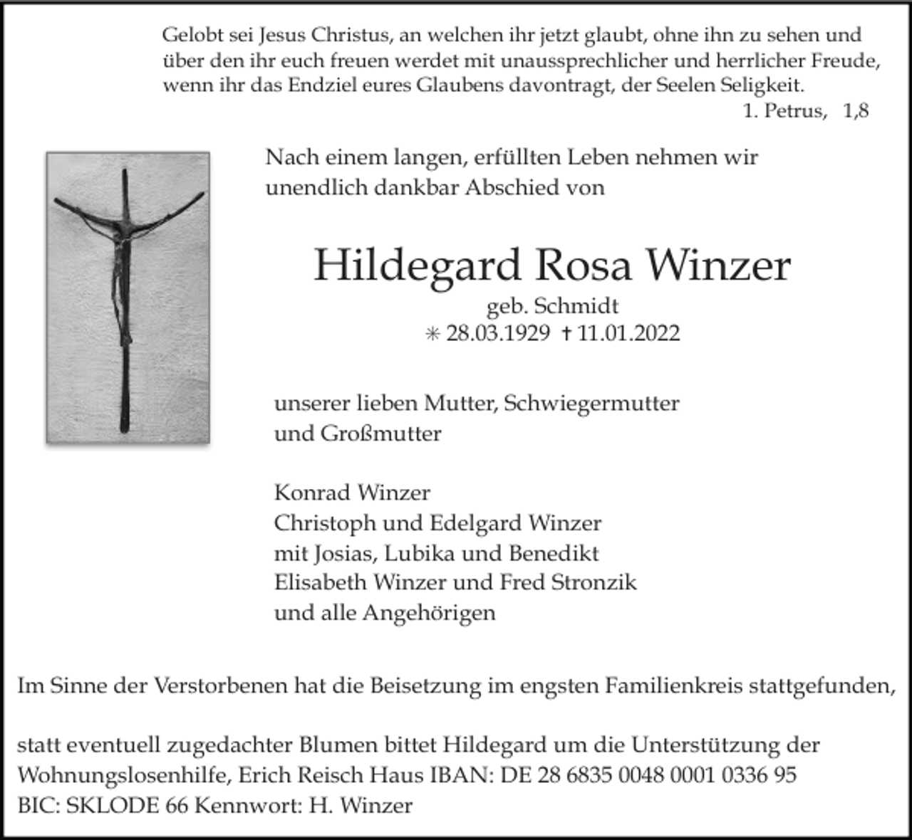 <p>Gelobt sei Jesus Christus, an welchen ihr jetzt glaubt, ohne ihn zu sehen und<br />über den ihr euch freuen werdet mit unaussprechlicher und herrlicher Freude,<br />wenn ihr das Endziel eures Glaubens davontragt, der Seelen Seligkeit.<br />1. Petrus, 1,8</p><p>Nach einem langen, erfüllten Leben nehmen wir<br />unendlich dankbar Abschied von</p><p>Hildegard Rosa Winzer<br />geb. Schmidt<br />✳ 28.03.1929 ✝ 11.01.2022</p><p>unserer lieben Mutter, Schwiegermutter<br />und Großmutter<br />Konrad Winzer<br />Christoph und Edelgard Winzer<br />mit Josias, Lubika und Benedikt<br />Elisabeth Winzer und Fred Stronzik<br />und alle Angehörigen<br />Im Sinne der Verstorbenen hat die Beisetzung im engsten Familienkreis stattgefunden,<br />statt eventuell zugedachter Blumen bittet Hildegard um die Unterstützung der<br />Wohnungslosenhilfe, Erich Reisch Haus IBAN: DE 28 6835 0048 0001 0336 95<br />BIC: SKLODE 66 Kennwort: H. Winzer</p>