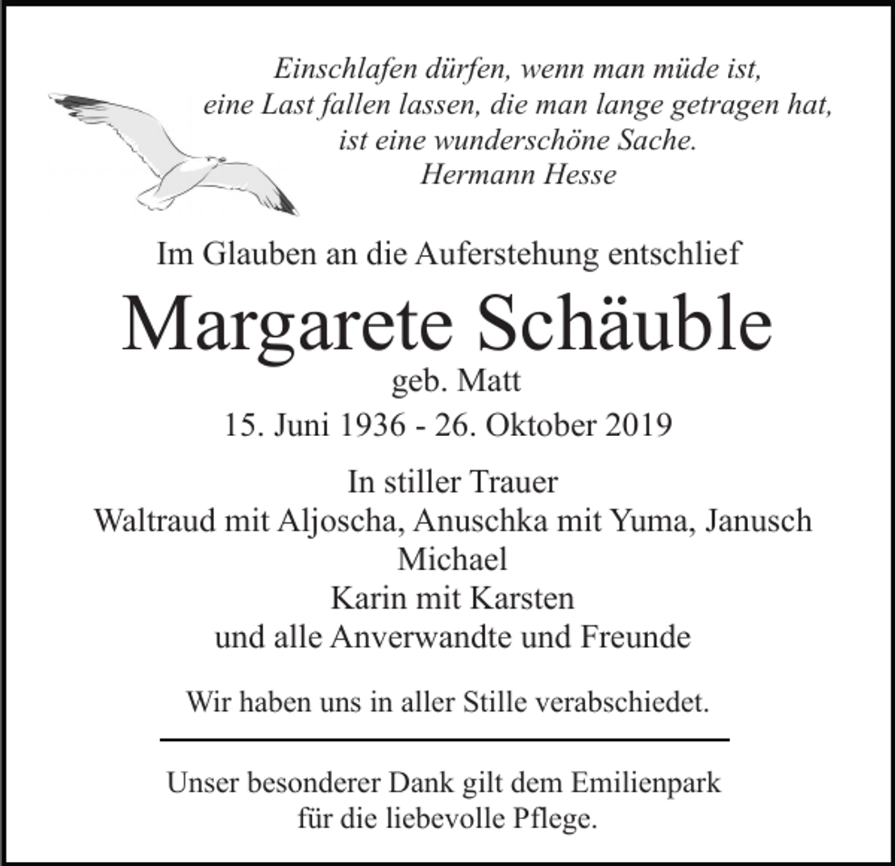 <p>Einschlafen dürfen, wenn man müde ist,<br />eine Last fallen lassen, die man lange getragen hat,<br />ist eine wunderschöne Sache.<br />Hermann Hesse</p><p>Im Glauben an die Auferstehung entschlief</p><p>Margarete Schäuble<br />geb. Matt<br />15. Juni 1936 - 26. Oktober 2019<br />In stiller Trauer<br />Waltraud mit Aljoscha, Anuschka mit Yuma, Janusch<br />Michael<br />Karin mit Karsten<br />und alle Anverwandte und Freunde<br />Wir haben uns in aller Stille verabschiedet.<br />Unser besonderer Dank gilt dem Emilienpark<br />für die liebevolle Pflege.</p>