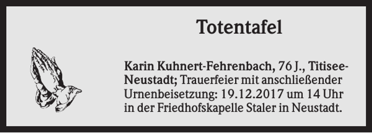 <p>Totentafel<br />Karin Kuhnert-Fehrenbach, 76 J., TitiseeNeustadt; Trauerfeier mit anschließender<br />Urnenbeisetzung: 19.12.2017 um 14 Uhr<br />in der Friedhofskapelle Staler in Neustadt.</p>