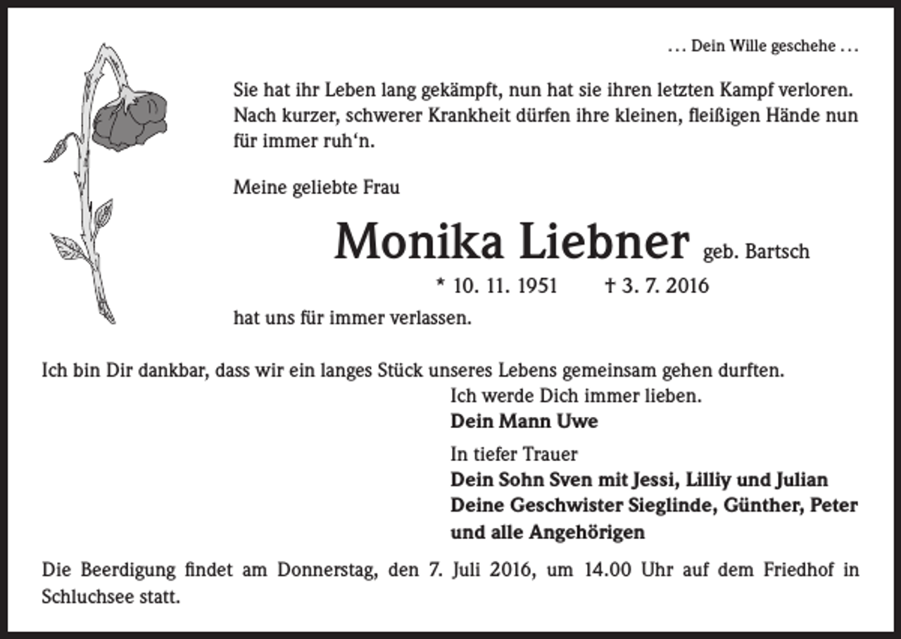 <p>. . . Dein Wille geschehe . . .</p><p>Sie hat ihr Leben lang gekämpft, nun hat sie ihren letzten Kampf verloren.<br />Nach kurzer, schwerer Krankheit dürfen ihre kleinen, fleißigen Hände nun<br />für immer ruh‘n.<br />Meine geliebte Frau</p><p>Monika Liebner geb. Bartsch</p><p>* 10. 11. 1951 † 3. 7. 2016<br />hat uns für immer verlassen.<br />Ich bin Dir dankbar, dass wir ein langes Stück unseres Lebens gemeinsam gehen durften.<br />Ich werde Dich immer lieben.<br />Dein Mann Uwe<br />In tiefer Trauer<br />Dein Sohn Sven mit Jessi, Lilliy und Julian<br />Deine Geschwister Sieglinde, Günther, Peter<br />und alle Angehörigen<br />Die Beerdigung findet am Donnerstag, den 7. Juli 2016, um 14.00 Uhr auf dem Friedhof in<br />Schluchsee statt.</p>