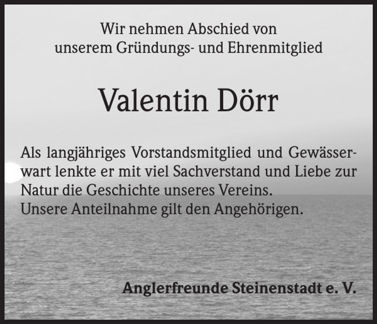 <p>Wir nehmen Abschied von<br />unserem Gründungs- und Ehrenmitglied</p><p>Valentin Dörr<br />Als langjähriges Vorstandsmitglied und Gewässerwart lenkte er mit viel Sachverstand und Liebe zur<br />Natur die Geschichte unseres Vereins.<br />Unsere Anteilnahme gilt den Angehörigen.</p><p>Anglerfreunde Steinenstadt e. V.</p>