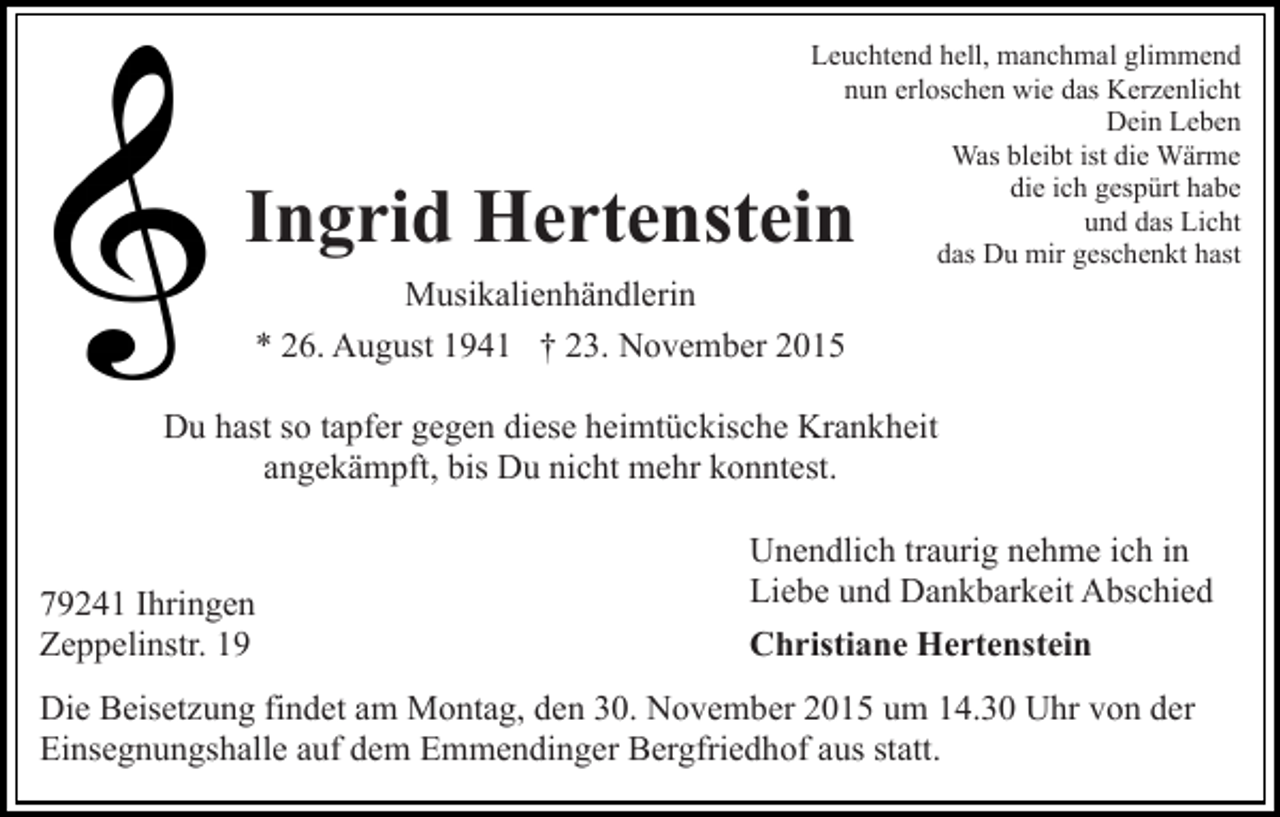 <p>Leuchtend hell, manchmal glimmend<br />nun erloschen wie das Kerzenlicht<br />Dein Leben<br />Was bleibt ist die Wärme<br />die ich gespürt habe<br />und das Licht<br />das Du mir geschenkt hast</p><p>Ingrid Hertenstein<br />Musikalienhändlerin<br />* 26. August 1941 † 23. November 2015</p><p>Du hast so tapfer gegen diese heimtückische Krankheit<br />angekämpft, bis Du nicht mehr konntest.</p><p>79241 Ihringen<br />Zeppelinstr. 19</p><p>Unendlich traurig nehme ich in<br />Liebe und Dankbarkeit Abschied<br />Christiane Hertenstein</p><p>Die Beisetzung findet am Montag, den 30. November 2015 um 14.30 Uhr von der<br />Einsegnungshalle auf dem Emmendinger Bergfriedhof aus statt.</p>