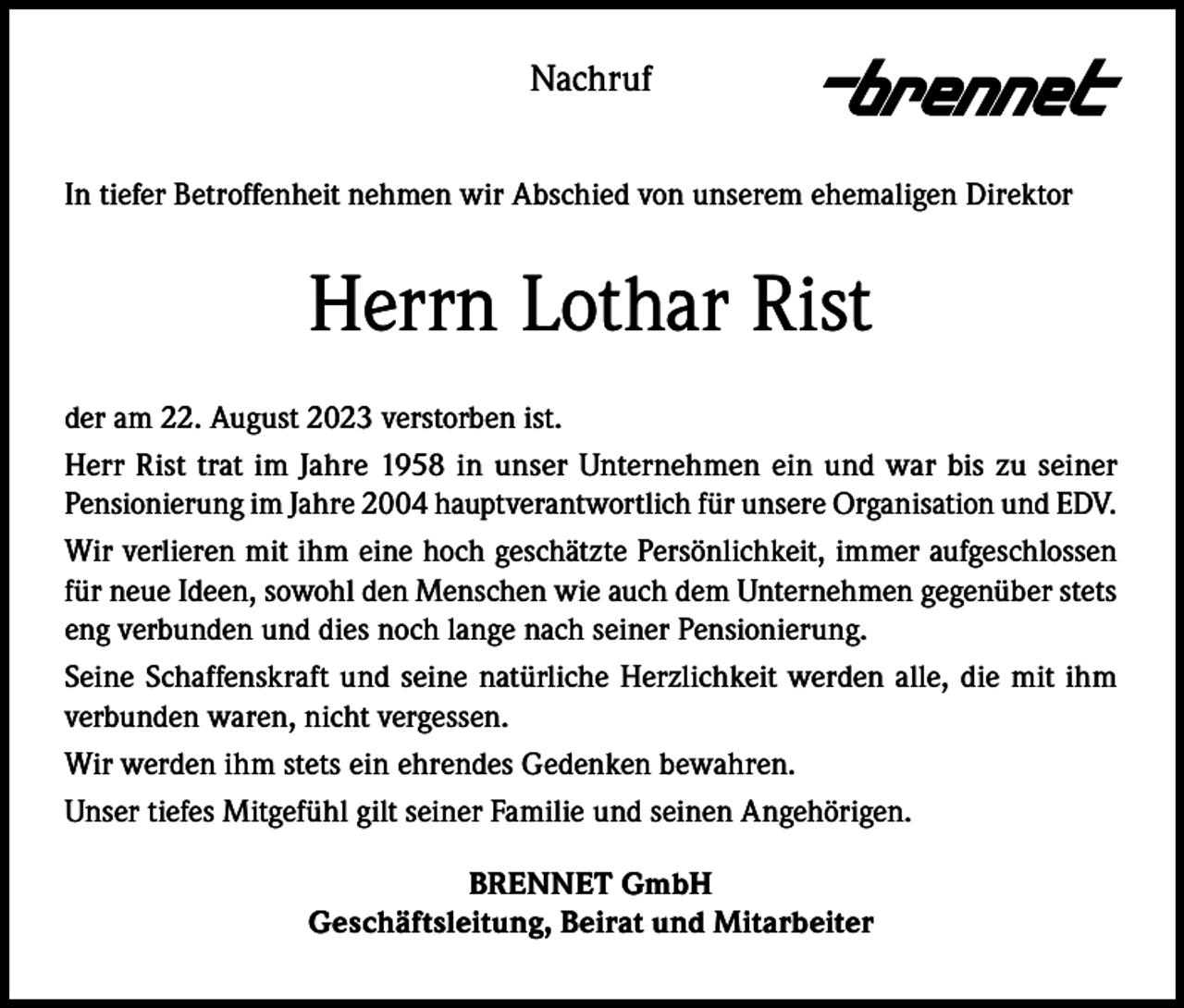 <p>Nachruf<br />In tiefer Betroffenheit nehmen wir Abschied von unserem ehemaligen Direktor</p><p>Herrn Lothar Rist<br />der am 22. August 2023 verstorben ist.<br />Herr Rist trat im Jahre 1958 in unser Unternehmen ein und war bis zu seiner<br />Pensionierung im Jahre 2004 hauptverantwortlich für unsere Organisation und EDV.<br />Wir verlieren mit ihm eine hoch geschätzte Persönlichkeit, immer aufgeschlossen<br />für neue Ideen, sowohl den Menschen wie auch dem Unternehmen gegenüber stets<br />eng verbunden und dies noch lange nach seiner Pensionierung.<br />Seine Schaffenskraft und seine natürliche Herzlichkeit werden alle, die mit ihm<br />verbunden waren, nicht vergessen.<br />Wir werden ihm stets ein ehrendes Gedenken bewahren.<br />Unser tiefes Mitgefühl gilt seiner Familie und seinen Angehörigen.<br />BRENNET GmbH<br />Geschäftsleitung, Beirat und Mitarbeiter</p>