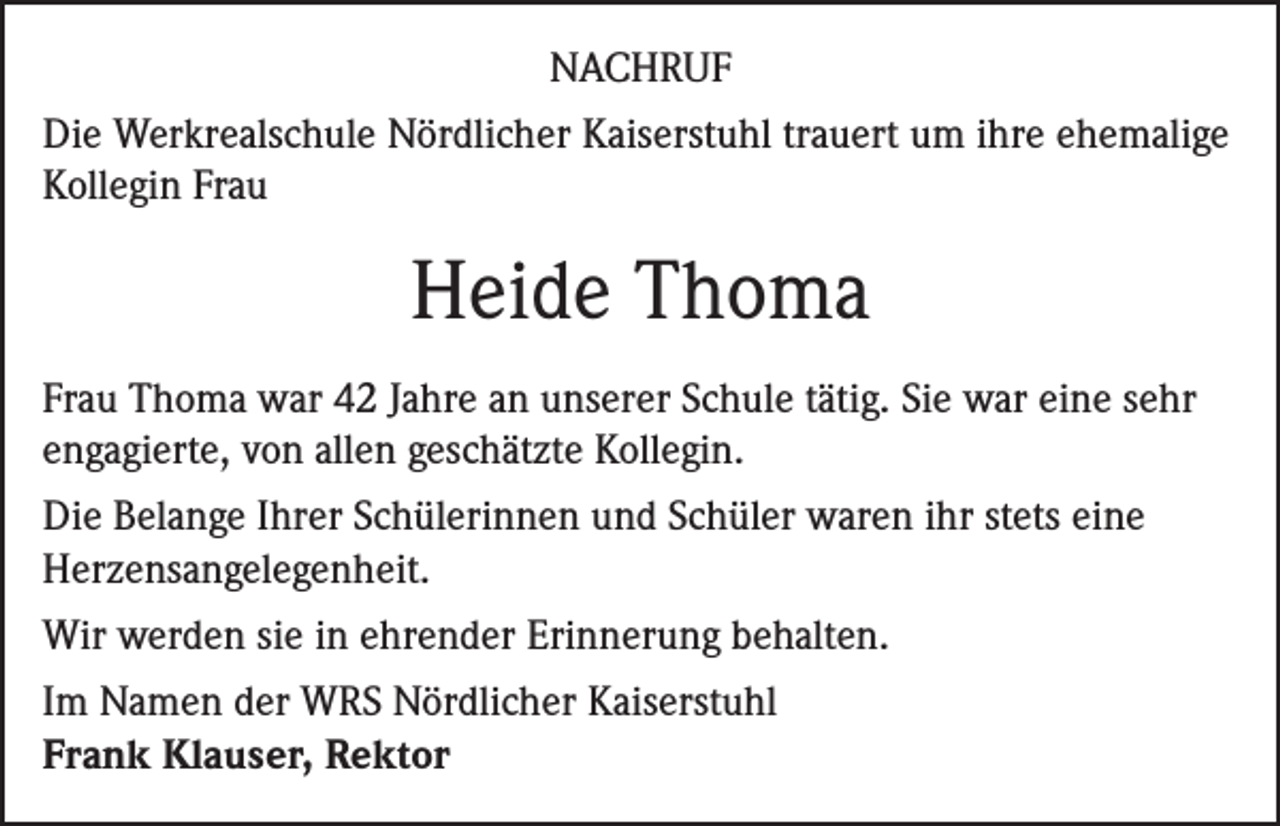<p>NACHRUF<br />Die Werkrealschule Nördlicher Kaiserstuhl trauert um ihre ehemalige<br />Kollegin Frau</p><p>Heide Thoma<br />Frau Thoma war 42 Jahre an unserer Schule tätig. Sie war eine sehr<br />engagierte, von allen geschätzte Kollegin.<br />Die Belange Ihrer Schülerinnen und Schüler waren ihr stets eine<br />Herzensangelegenheit.<br />Wir werden sie in ehrender Erinnerung behalten.<br />Im Namen der WRS Nördlicher Kaiserstuhl<br />Frank Klauser, Rektor</p>