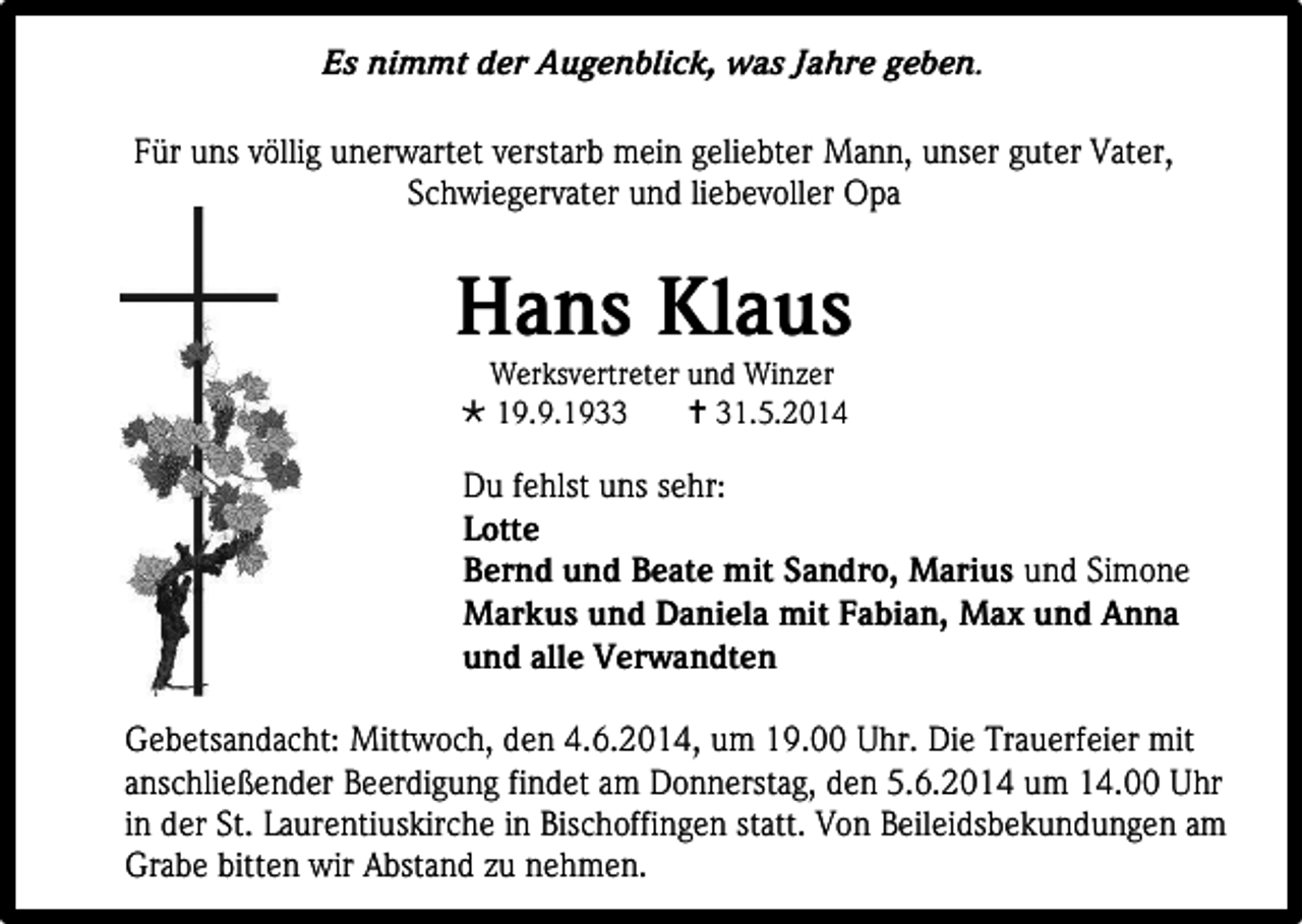 <p>Es nimmt der Augenblick, was Jahre geben.<br />Für uns völlig unerwartet verstarb mein geliebter Mann, unser guter Vater,<br />Schwiegervater und liebevoller Opa</p><p>Hans Klaus<br />Werksvertreter und Winzer<br /> 19.9.1933<br /> 31.5.2014</p><p>Du fehlst uns sehr:<br />Lotte<br />Bernd und Beate mit Sandro, Marius und Simone<br />Markus und Daniela mit Fabian, Max und Anna<br />und alle Verwandten<br />Gebetsandacht: Mittwoch, den 4.6.2014, um 19.00 Uhr. Die Trauerfeier mit<br />anschließender Beerdigung findet am Donnerstag, den 5.6.2014 um 14.00 Uhr<br />in der St. Laurentiuskirche in Bischoffingen statt. Von Beileidsbekundungen am<br />Grabe bitten wir Abstand zu nehmen.</p>