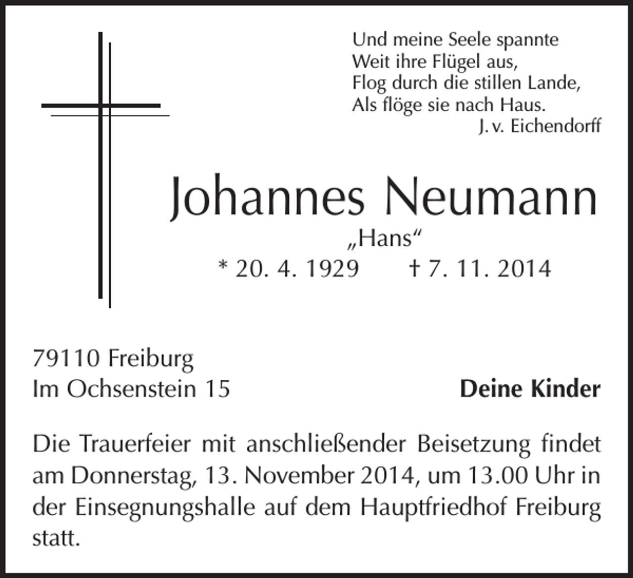 <p>Und meine Seele spannte<br />Weit ihre Flügel aus,<br />Flog durch die stillen Lande,<br />Als flöge sie nach Haus.</p><p>J. v. Eichendorff</p><p>Johannes Neumann<br />„Hans“<br />* 20. 4. 1929 † 7. 11. 2014</p><p>79110 Freiburg<br />Im Ochsenstein 15</p><p>Deine Kinder</p><p>Die Trauerfeier mit anschließender Beisetzung findet<br />am Donnerstag, 13. November 2014, um 13.00 Uhr in<br />der ­Einsegnungshalle auf dem Hauptfriedhof Freiburg<br />statt.</p>