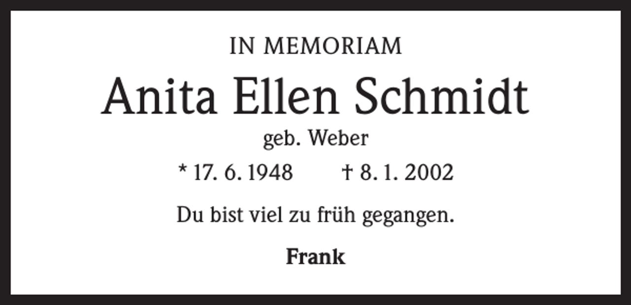 <p>IN MEMORIAM</p><p>Anita Ellen Schmidt<br />geb. Weber<br />* 17. 6. 1948 † 8. 1. 2002</p><p>Du bist viel zu früh gegangen.<br />Frank</p>