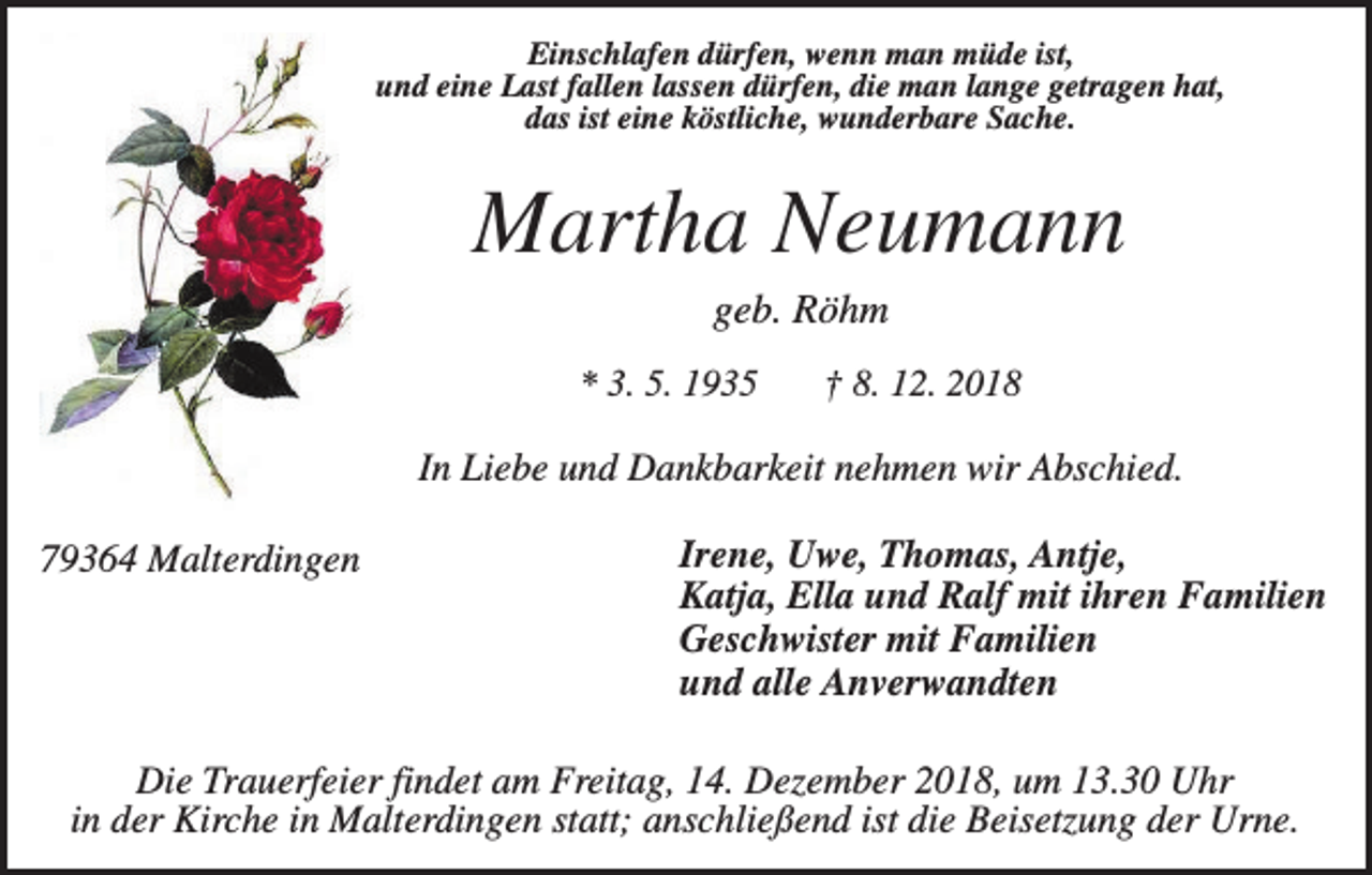 <p>Einschlafen dürfen, wenn man müde ist,<br />und eine Last fallen lassen dürfen, die man lange getragen hat,<br />das ist eine köstliche, wunderbare Sache.</p><p>Martha Neumann<br />geb. Röhm<br />* 3. 5. 1935</p><p>† 8. 12. 2018</p><p>In Liebe und Dankbarkeit nehmen wir Abschied.<br />79364 Malterdingen</p><p>Irene, Uwe, Thomas, Antje,<br />Katja, Ella und Ralf mit ihren Familien<br />Geschwister mit Familien<br />und alle Anverwandten</p><p>Die Trauerfeier findet am Freitag, 14. Dezember 2018, um 13.30 Uhr<br />in der Kirche in Malterdingen statt; anschließend ist die Beisetzung der Urne.</p>