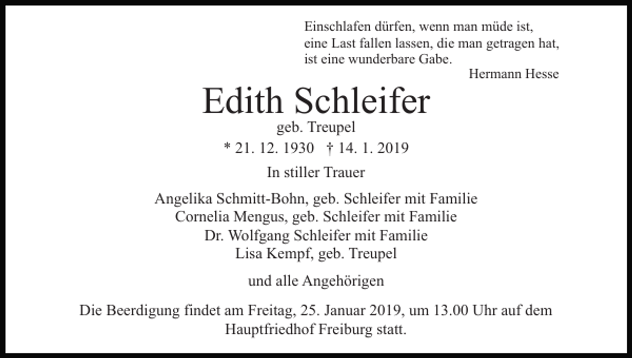<p>Einschlafen dürfen, wenn man müde ist,<br />eine Last fallen lassen, die man getragen hat,<br />ist eine wunderbare Gabe.<br />Hermann Hesse</p><p>Edith Schleifer<br />geb. Treupel<br />* 21. 12. 1930 † 14. 1. 2019<br />In stiller Trauer</p><p>Angelika Schmitt-Bohn, geb. Schleifer mit Familie<br />Cornelia Mengus, geb. Schleifer mit Familie<br />Dr. Wolfgang Schleifer mit Familie<br />Lisa Kempf, geb. Treupel<br />und alle Angehörigen<br />Die Beerdigung findet am Freitag, 25. Januar 2019, um 13.00 Uhr auf dem<br />Hauptfriedhof Freiburg statt.</p>