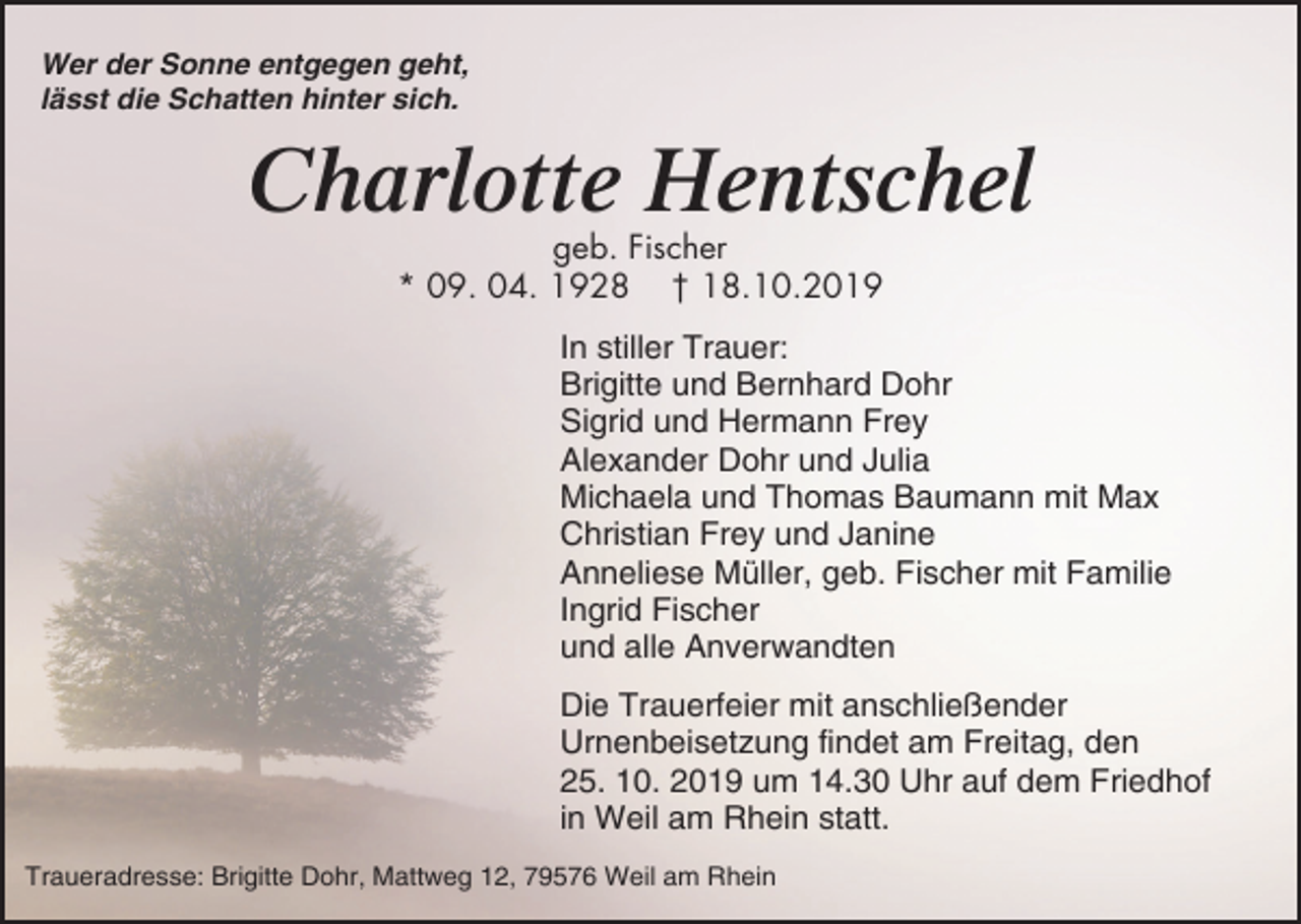 <p>Wer der Sonne entgegen geht,<br />lässt die Schatten hinter sich.</p><p>Charlotte Hentschel<br />geb. Fischer<br />* 09. 04. 1928 † 18.10.2019<br />In stiller Trauer:<br />Brigitte und Bernhard Dohr<br />Sigrid und Hermann Frey<br />Alexander Dohr und Julia<br />Michaela und Thomas Baumann mit Max<br />Christian Frey und Janine<br />Anneliese Müller, geb. Fischer mit Familie<br />Ingrid Fischer<br />und alle Anverwandten<br />Die Trauerfeier mit anschließender<br />Urnenbeisetzung findet am Freitag, den<br />25. 10. 2019 um 14.30 Uhr auf dem Friedhof<br />in Weil am Rhein statt.<br />Traueradresse: Brigitte Dohr, Mattweg 12, 79576 Weil am Rhein</p>