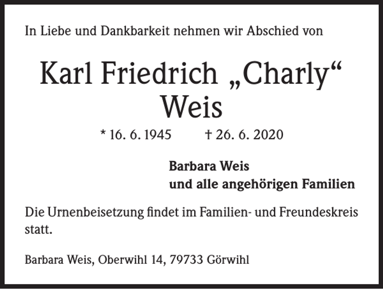 <p>In Liebe und Dankbarkeit nehmen wir Abschied von</p><p>Karl Friedrich „Charly“<br />Weis<br />* 16. 6. 1945</p><p>† 26. 6. 2020</p><p>Barbara Weis<br />und alle angehörigen Familien<br />Die Urnenbeisetzung findet im Familien- und Freundeskreis<br />statt.<br />Barbara Weis, Oberwihl 14, 79733 Görwihl</p>