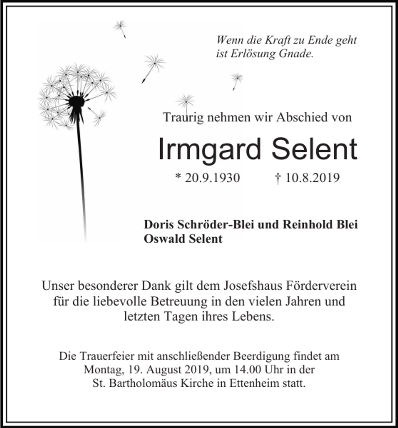 <p>Wenn die Kraft zu Ende geht<br />ist Erlösung Gnade.</p><p>Traurig nehmen wir Abschied von</p><p>Irmgard Selent<br />* 20.9.1930</p><p>† 10.8.2019</p><p>Doris Schröder-Blei und Reinhold Blei<br />Oswald Selent</p><p>Unser besonderer Dank gilt dem Josefshaus Förderverein<br />für die liebevolle Betreuung in den vielen Jahren und<br />letzten Tagen ihres Lebens.<br />Die Trauerfeier mit anschließender Beerdigung findet am<br />Montag, 19. August 2019, um 14.00 Uhr in der<br />St. Bartholomäus Kirche in Ettenheim statt.</p>