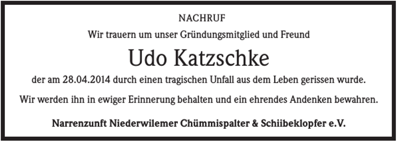<p>NACHRUF</p><p>Wir trauern um unser Gründungsmitglied und Freund</p><p>Udo Katzschke<br />der am 28.04.2014 durch einen tragischen Unfall aus dem Leben gerissen wurde.<br />Wir werden ihn in ewiger Erinnerung behalten und ein ehrendes Andenken bewahren.<br />Narrenzunft Niederwilemer Chümmispalter &amp; Schiibeklopfer e.V.</p>