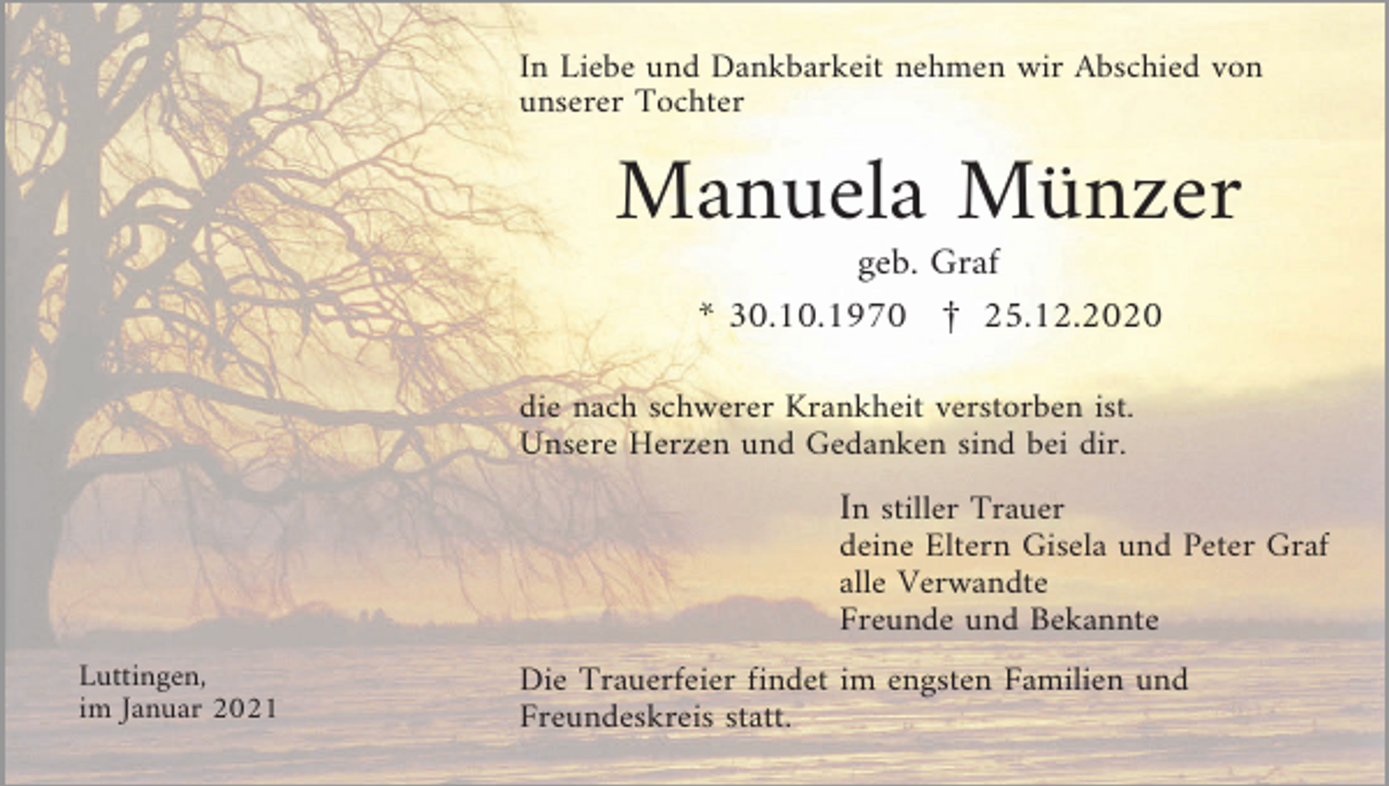 <p>In Liebe und Dankbarkeit nehmen wir Abschied von<br />unserer Tochter</p><p>Manuela Münzer<br />geb. Graf<br />* 30.10.1970 £ 25.12.2020<br />die nach schwerer Krankheit verstorben ist.<br />Unsere Herzen und Gedanken sind bei dir.</p><p>In stiller Trauer<br />deine Eltern Gisela und Peter Graf<br />alle Verwandte<br />Freunde und Bekannte<br />Luttingen,<br />im Januar 2021</p><p>Die Trauerfeier findet im engsten Familien und<br />Freundeskreis statt.</p>