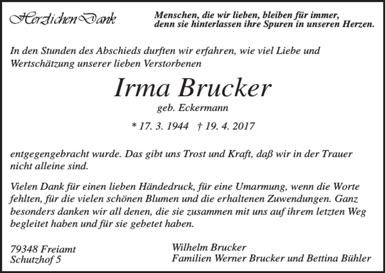 <p>Menschen, die wir lieben, bleiben für immer,<br />denn sie hinterlassen ihre Spuren in unseren Herzen.</p><p>In den Stunden des Abschieds durften wir erfahren, wie viel Liebe und<br />Wertschätzung unserer lieben Verstorbenen</p><p>Irma Brucker<br />geb. Eckermann<br />* 17. 3. 1944 † 19. 4. 2017<br />entgegengebracht wurde. Das gibt uns Trost und Kraft, daß wir in der Trauer<br />nicht alleine sind.<br />Vielen Dank für einen lieben Händedruck, für eine Umarmung, wenn die Worte<br />fehlten, für die vielen schönen Blumen und die erhaltenen Zuwendungen. Ganz<br />besonders danken wir all denen, die sie zusammen mit uns auf ihrem letzten Weg<br />begleitet haben und für sie gebetet haben.<br />79348 Freiamt<br />Schutzhof 5</p><p>Wilhelm Brucker<br />Familien Werner Brucker und Bettina Bühler</p>