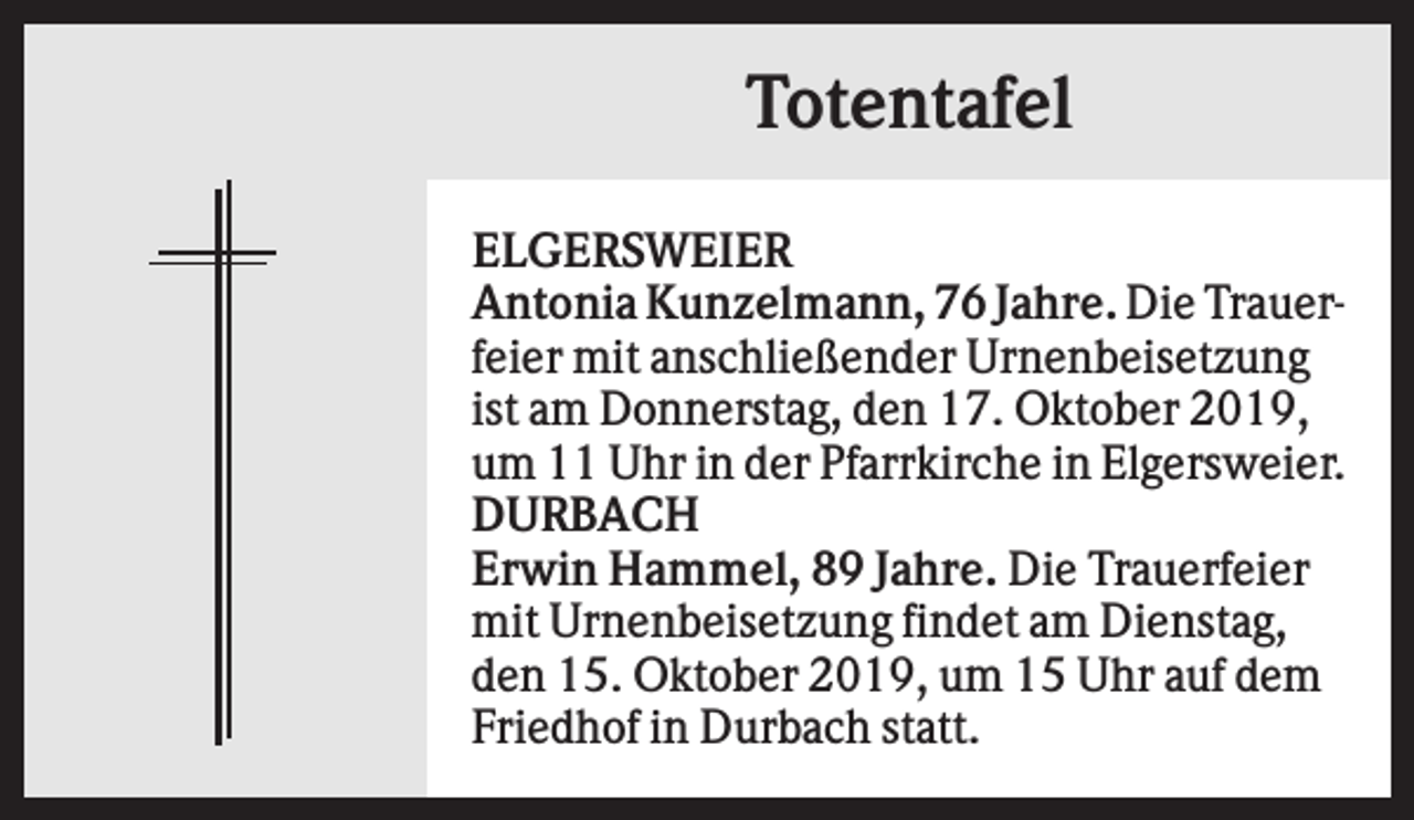 <p>Totentafel<br />ELGERSWEIER<br />Antonia Kunzelmann, 76 Jahre. Die Trauerfeier mit anschließender Urnenbeisetzung<br />ist am Donnerstag, den 17. Oktober 2019,<br />um 11 Uhr in der Pfarrkirche in Elgersweier.<br />DURBACH<br />Erwin Hammel, 89 Jahre. Die Trauerfeier<br />mit Urnenbeisetzung findet am Dienstag,<br />den 15. Oktober 2019, um 15 Uhr auf dem<br />Friedhof in Durbach statt.</p>