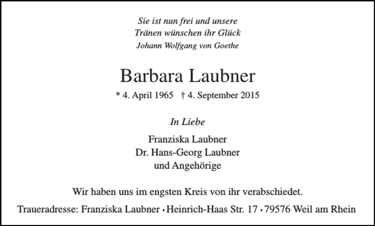<p>Sie ist nun frei und unsere<br />Tränen wünschen ihr Glück<br />Johann Wolfgang von Goethe</p><p>Barbara Laubner<br />* 4. April 1965 † 4. September 2015</p><p>In Liebe<br />Franziska Laubner<br />Dr. Hans-Georg Laubner<br />und Angehörige<br />Wir haben uns im engsten Kreis von ihr verabschiedet.<br />Traueradresse: Franziska Laubner • Heinrich-Haas Str. 17 • 79576 Weil am Rhein</p>