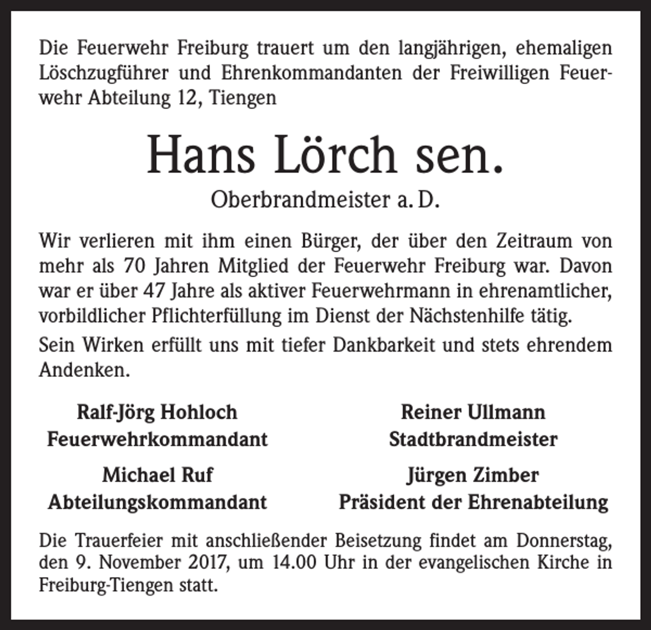 <p>Die Feuerwehr Freiburg trauert um den langjährigen, ehemaligen<br />Löschzugführer und Ehrenkommandanten der Freiwilligen Feuerwehr ­A bteilung 12, Tiengen</p><p>Hans Lörch sen.<br />Oberbrandmeister a. D.</p><p>Wir verlieren mit ihm einen Bürger, der über den Zeitraum von<br />mehr als 70 Jahren Mitglied der Feuerwehr Freiburg war. Davon<br />war er über 47 Jahre als aktiver Feuerwehrmann in ehrenamtlicher,<br />vorbildlicher Pflichterfüllung im Dienst der Nächstenhilfe tätig.<br />Sein Wirken erfüllt uns mit tiefer Dankbarkeit und stets ehrendem<br />Andenken.<br />Ralf-Jörg Hohloch<br />Feuerwehrkommandant</p><p>Reiner Ullmann<br />Stadtbrandmeister</p><p>Michael Ruf<br />Abteilungskommandant</p><p>Jürgen Zimber<br />Präsident der Ehrenabteilung</p><p>Die Trauerfeier mit anschließender Beisetzung findet am Donnerstag,<br />den 9. November 2017, um 14.00 Uhr in der evangelischen Kirche in<br />Freiburg-Tiengen statt.</p>