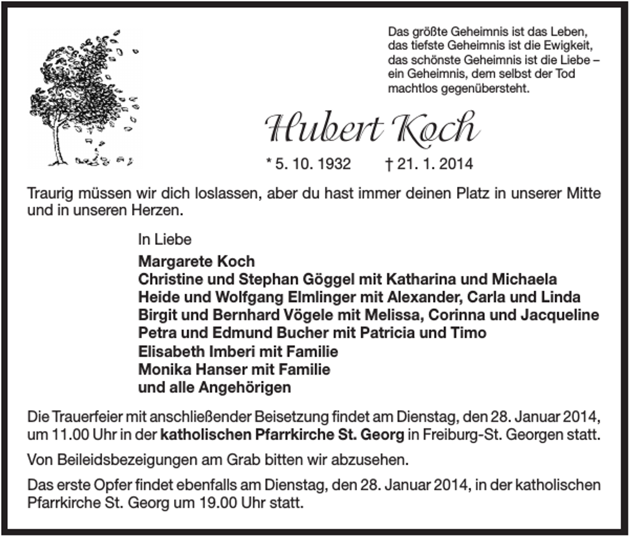 <p>Das größte Geheimnis ist das Leben,<br />das tiefste Geheimnis ist die Ewigkeit,<br />das schönste Geheimnis ist die Liebe –<br />ein Geheimnis, dem selbst der Tod<br />machtlos gegenübersteht.</p><p>Hubert Koch<br />* 5. 10. 1932</p><p>† 21. 1. 2014</p><p>Traurig müssen wir dich loslassen, aber du hast immer deinen Platz in unserer Mitte<br />und in unseren Herzen.<br />In Liebe<br />Margarete Koch<br />Christine und Stephan Göggel mit Katharina und Michaela<br />Heide und Wolfgang Elmlinger mit Alexander, Carla und Linda<br />Birgit und Bernhard Vögele mit Melissa, Corinna und Jacqueline<br />Petra und Edmund Bucher mit Patricia und Timo<br />Elisabeth Imberi mit Familie<br />Monika Hanser mit Familie<br />und alle Angehörigen<br />Die Trauerfeier mit anschließender Beisetzung findet am Dienstag, den 28. Januar 2014,<br />um 11.00 Uhr in der katholischen Pfarrkirche St. Georg in Freiburg-St. Georgen statt.<br />Von Beileidsbezeigungen am Grab bitten wir abzusehen.<br />Das erste Opfer findet ebenfalls am Dienstag, den 28. Januar 2014, in der katholischen<br />Pfarrkirche St. Georg um 19.00 Uhr statt.</p>